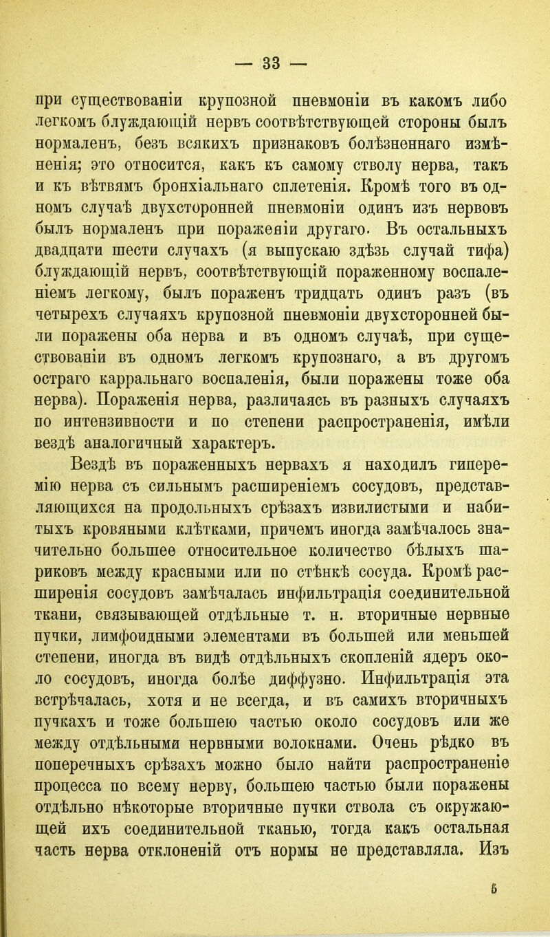 при существованіи крупозной пневмоніи въ какомъ либо легкомъ блуждающій нервъ соотвѣтствующей стороны былъ нормаленъ, безъ всякихъ признаковъ болѣзненнаго измѣ- ненія; это относится, какъ къ самому стволу нерва, такъ и къ вѣтвямъ бронхіальнаго сплетенія. Кромѣ того въ од- номъ случаѣ двухсторонней пневмоніи одинъ изъ нервовъ былъ нормаленъ при пораженіи другаго. Въ остальныхъ двадцати шести случахъ (я выпускаю здѣзь случай тифа) блуждающій нервъ, соотвѣтствующій пораженному воспале- ніемъ легкому, былъ пораженъ тридцать одинъ разъ (въ четырехъ случаяхъ крупозной пневмоніи двухсторонней бы- ли поражены оба нерва и въ одномъ случаѣ, при суще- ствованіи въ одномъ легкомъ крупознаго, а въ другомъ остраго карральнаго воспаленія, были поражены тоже оба нерва). Пораженія нерва, различаясь въ разныхъ случаяхъ по интензивности и по степени распространенія, имѣли вездѣ аналогичный характеръ. Вездѣ въ пораженныхъ нервахъ я находилъ гипере- мію нерва съ сильнымъ расширеніемъ сосудовъ, представ- ляющихся на продольныхъ срѣзахъ извилистыми и наби- тыхъ кровяными клѣтками, причемъ иногда замѣчалось зна- чительно большее относительное количество бѣлыхъ ша- риковъ между красными или по стѣнкѣ сосуда. Кромѣ рас- ширенія сосудовъ замѣчалась инфильтрація соединительной ткани, связывающей отдѣльные т. н. вторичные нервные пучки, лимфоидными элементами въ большей или меньшей степени, иногда въ видѣ отдѣльныхъ скопленій ядеръ око- ло сосудовъ, иногда болѣе диффузно. Инфильтрація эта встрѣчалась, хотя и не всегда, и въ самихъ вторичныхъ пучкахъ и тоже большею частью около сосудовъ или же между отдѣльными нервными волокнами. Очень рѣдко въ поперечныхъ срѣзахъ можно было найти распространеніе процесса по всему нерву, большею частью были поражены отдѣльно нѣкоторые вторичные пучки ствола съ окружаю- щей ихъ соединительной тканью, тогда какъ остальная часть нерва отклоненій отъ нормы не представляла. Изъ