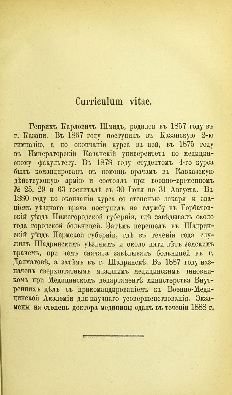 Сиітісиіиш ѵііаѳ. Генрихъ Карловичъ Шмидъ, родился въ 1857 году въ г. Казани. Въ 1867 году поступилъ въ Казанскую 2-ю гимназію, а по окончаніи курса въ ней, въ 1875 году въ Императорскій Казанскій университетъ по медицин- скому факультету. Въ 1878 году студентомъ 4-го курса былъ командированъ въ помощь врачамъ въ Кавказскую дѣйствующую армію и состоялъ при военно-временномъ № 25, 29 и 63 госпиталѣ съ 30 Іюня по 31 Августа. Въ 1880 году по окончаніи курса со степенью лекаря и зва- ніемъ уѣзднаго врача поступилъ на службу въ Горбатов- скій уѣздъ Нижегородской губерніи, гдѣ завѣдывалъ около года городской больницей. Затѣмъ перешелъ въ Шадрин- скій уѣздъ Пермской губерніи, гдѣ въ теченіи года слу- жилъ Шадринскимъ уѣзднымъ и около пяти лѣтъ земскимъ врачемъ, при чемъ сначала завѣдывалъ больницей въ г. Далматовѣ, а затѣмъ въ г. Шадринскѣ. Въ 1887 году наз- наченъ сверхштатнымъ младшимъ медицинскимъ чиновни- комъ при Медицинскомъ департаментѣ министерства Внут- реннихъ дѣлъ съ ^прикомандированіемъ къ Военно-Меди- цинской Академіи для научнаго усовершенствованія. Экза- мены на степень доктора медицины сдалъ въ теченіи 1888 г.