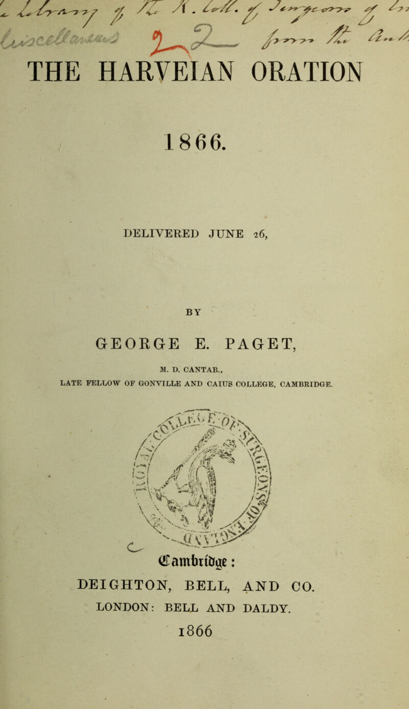 / THE HARVEIAN ORATION ^ yy 1866. DELIVERED JUNE 26, BY GEORGE E. PAGET, M. D. CANTAB., LATE FELLOW OF GONVILLE AND CAIUS COLLEGE, CAMBRIDGE. /C' .y/ is! yti\l /^/ '4i;vvv0^ €amt)tiJigc: DEIGHTON, BELL, AND CO. LONDON: BELL AND DALDY. 1866