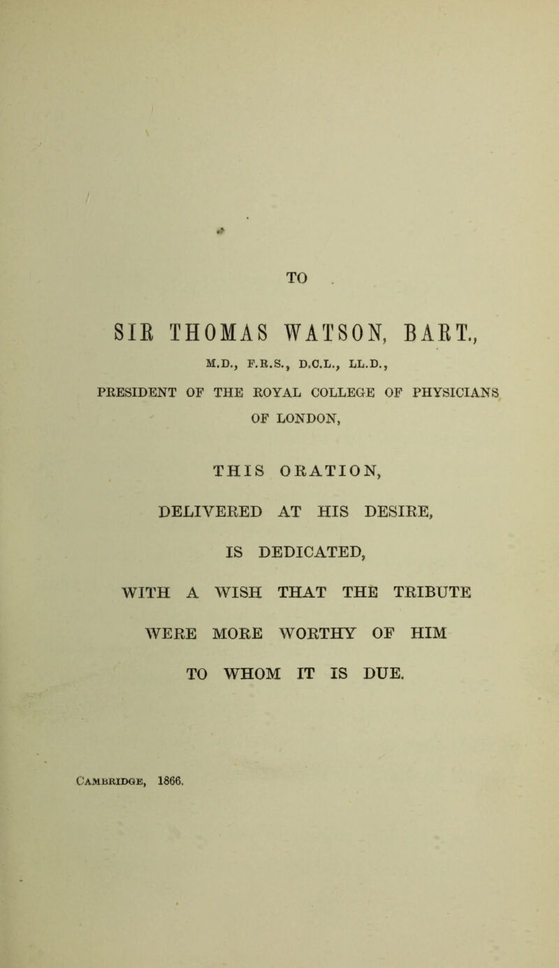 TO SIE THOMAS WATSON, BAET, M.D., F.B.S., D.C.L., LL.D., PKESIDENT OF THE ROYAL COLLEGE OF PHYSICIANS OF LONDON, THIS ORATION, DELIVERED AT HIS DESIRE, IS DEDICATED, WITH A WISH THAT THE TRIBUTE WERE MORE WORTHY OF HIM TO WHOM IT IS DUE. Cambridge, 1866.