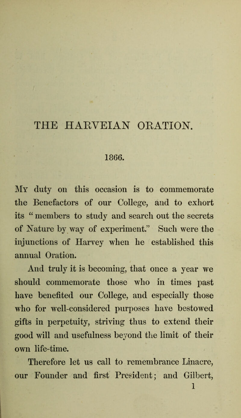 THE HARVEIAN OEATION. 1866. My duty on this occasion is to commemorate the Benefactors of our College, and to exhort its “ members to study and search out the secrets of Nature by way of experiment.” Such were the injunctions of Harvey when he established this annual Oration. And truly it is becoming, that once a year we should commemorate those who in times past have benefited our College, and especially those who for well-considered purposes have bestowed gifts in perpetuity, striving thus to extend their good will and usefulness beyond the limit of their own life-time. Therefore let us call to remembrance Linacre, our Founder and first President; and Gilbert,