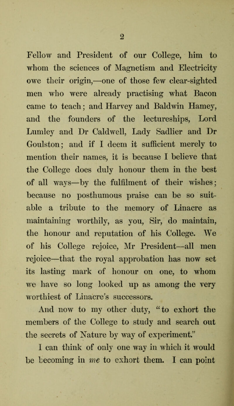 Fellow and President of our College, him to whom the sciences of Magnetism and Electricity owe their origin,—one of those few clear-sighted men who were already practising what Bacon came to teach; and Harvey and Baldwin Harney, and the founders of the lectureships. Lord Lumley and Dr Caldwell, Lady Sadlier and Dr Goulston; and if I deem it sufficient merely to mention their names, it is because I believe that the College does duly honour them in the best of all ways—by the fulfilment of their wishes; because no posthumous praise can be so suit- able a tribute to the memory of Linacre as maintaining worthily, as you. Sir, do maintain, the honour and reputation of his College. We of his College rejoice, Mr President—all men rejoice—that the royal approbation has now set its lasting mark of honour on one, to whom Ave have so long looked up as among the very worthiest of Liiiacre’s successors. And now to my other duty, “to exhort the members of the College to study and search out the secrets of Nature by way of experiment.” I can think of only one way in which it Avould be becoming in me to exhort them. I can point