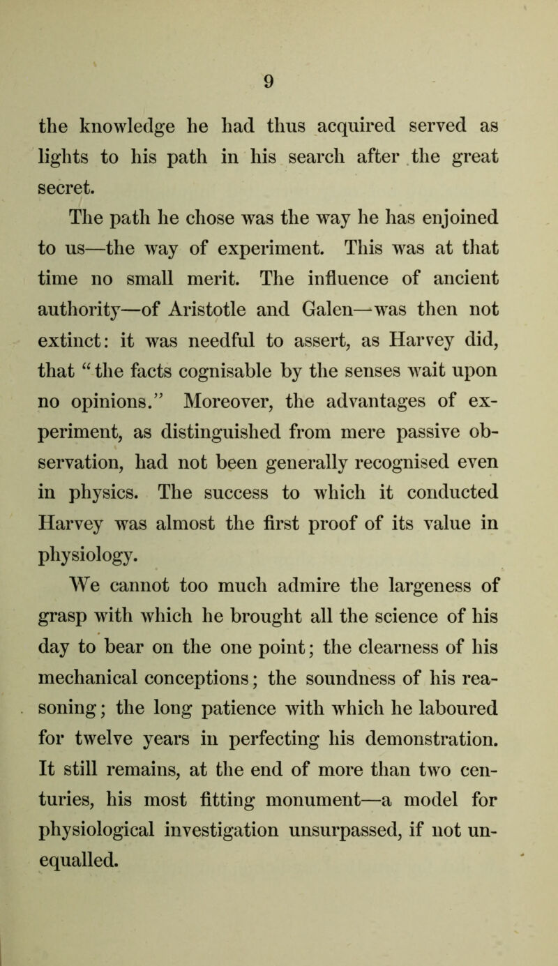 the knowledge he had thus acquired served as lights to his path in his search after the great secret. The path he chose was the way he has enjoined to us—the way of experiment. This was at that time no small merit. The influence of ancient authority—of Aristotle and Galen—was then not extinct: it was needful to assert, as Harvey did, that “ the facts cognisable by the senses wait upon no opinions.” Moreover, the advantages of ex- periment, as distinguished from mere passive ob- servation, had not been generally recognised even in physics. The success to which it conducted Harvey was almost the first proof of its value in physiology. We cannot too much admire the largeness of grasp with which he brought all the science of his day to bear on the one point; the clearness of his mechanical conceptions; the soundness of his rea- soning ; the long patience with which he laboured for twelve years in perfecting his demonstration. It still I’emains, at the end of more than two cen- turies, his most fitting monument—a model for physiological investigation unsurpassed, if not un- equalled.