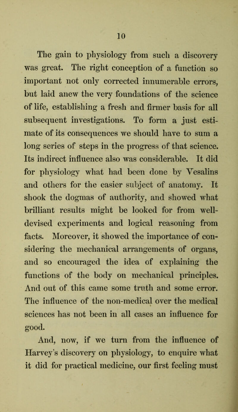 The gain to pliysiology from such a discovery was great. The right conception of a function so important not only corrected innumerable errors, but laid anew the very foundations of the science of life, establishing a fresh and firmer basis for all subsequent investigations. To form a just esti- mate of its consequences we should have to sum a long series of steps in the progress of that science. Its indirect influence also Avas considerable. It did for physiology what had been done by Vesalins and others for the easier subject of anatomy. It shook the dogmas of authority, and showed AA'hat brilliant results might be looked for from well- devised experiments and logical reasoning from facts. Moreover, it shoAved the importance of con- sidering the mechanical arrangements of organs, and so encouraged the idea of explaining the functions of the body on mechanical principles. And out of this came some truth and some error. The influence of the non-medical over the medical sciences has not been in all cases an influence for good. And, noAv, if Ave turn from the influence of Harvey’s discovery on physiology, to enquire Avhat it did for practical medicine, our first feeling must