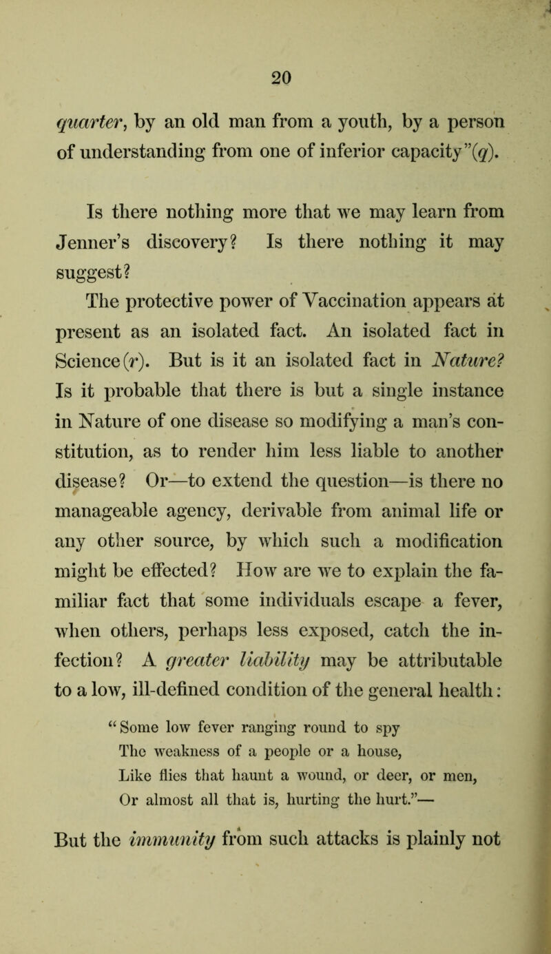 quarter, by an old man from a youth, by a person of understanding from one of inferior capacity ”(g'). Is there nothing more that we may learn from Jenner’s discovery? Is there nothing it may suggest? The protective power of Vaccination appears at present as an isolated fact. An isolated fact in Science (r). But is it an isolated fact in Nature? Is it probable that there is but a single instance in Nature of one disease so modifying a man’s con- stitution, as to render him less liable to another disease? Or—to extend the question—is there no manageable agency, derivable from animal life or any other source, by which such a modification might be effected? How are we to explain the fa- miliar fact that some individuals escape a fever, when others, perhaps less exposed, catch the in- fection? A greater liahility may be attributable to a low, ill-defined condition of the general health: “Some low fever ranging round to spy The weakness of a people or a house, Like flies that haunt a wound, or deer, or men, Or almost all that is, hurting the hurt.”— But the immunity from such attacks is plainly not