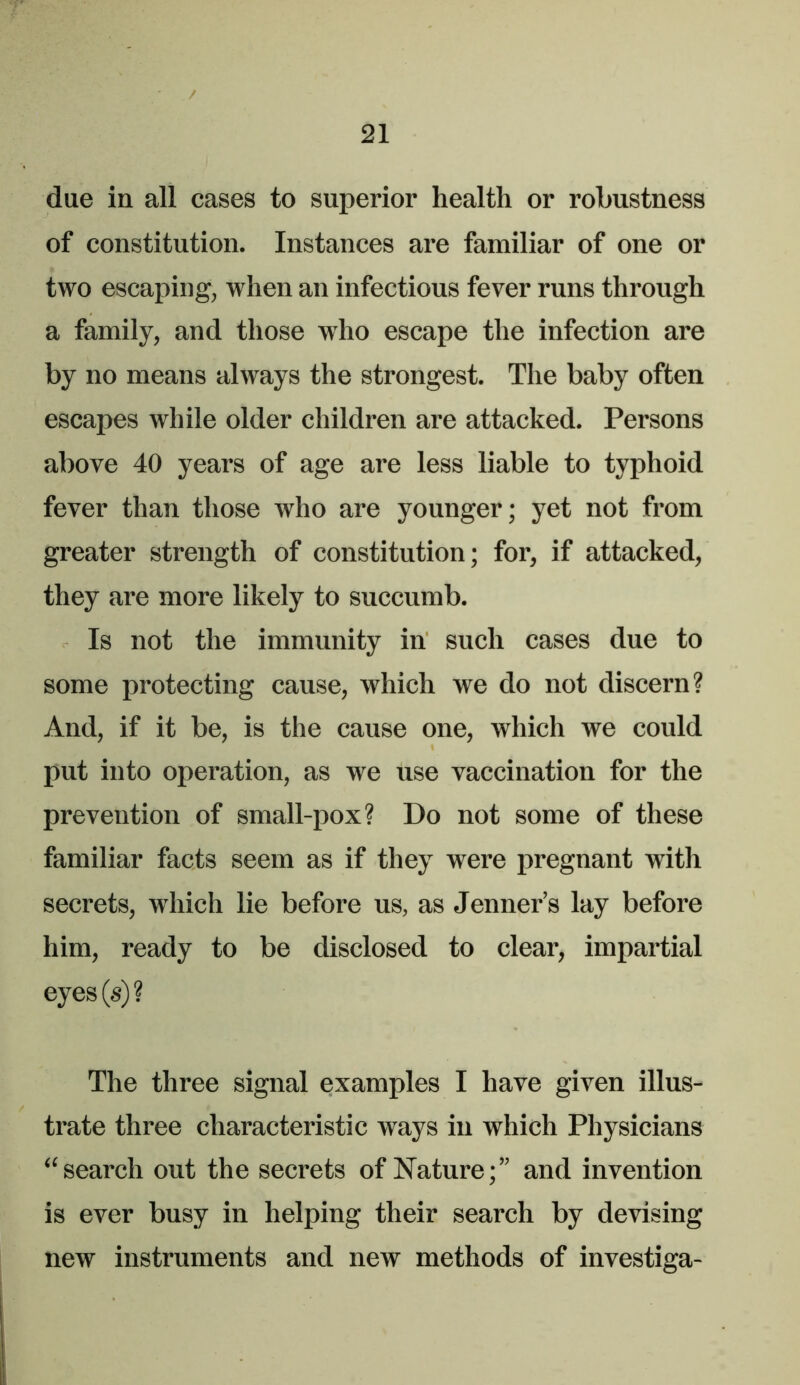 due in all cases to superior health or robustness of constitution. Instances are familiar of one or two escaping, when an infectious fever runs through a family, and those who escape the infection are by no means always the strongest. The baby often escapes while older children are attacked. Persons above 40 years of age are less liable to typhoid fever than those who are younger; yet not from greater strength of constitution; for, if attacked, they are more likely to succumb. Is not the immunity in such cases due to some protecting cause, which we do not discern? And, if it be, is the cause one, which we could put into operation, as we use vaccination for the prevention of small-pox? Do not some of these familiar facts seem as if they were pregnant with secrets, which lie before us, as Jenner’s lay before him, ready to be disclosed to clear, impartial eyes(s)? The three signal examples I have given illus- trate three characteristic ways in which Physicians “search out the secrets of Nature;” and invention is ever busy in helping their search by devising new instruments and new methods of investiga-