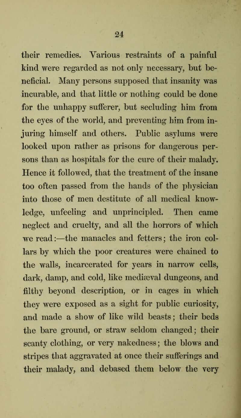 their remedies. Various restraints of a painful kind were regarded as not only necessary, but be- neficial. Many persons supposed that insanity was incurable, and that little or nothing could be done for the unhappy sufferer, but secluding him from the eyes of the world, and preventing him from in- juring himself and others. Public asylums were looked upon rather as prisons for dangerous per- sons than as hospitals for the cure of their malady. Hence it followed, that the treatment of the insane too often passed from the hands of the physician into those of men destitute of all medical know- ledge, unfeeling and unprincipled. Then came neglect and cruelty, and all the horrors of which we read:—the manacles and fetters; the iron col- lars by which the poor creatures were chained to the walls, incarcerated for years in narrow cells, dark, damp, and cold, like medimval dungeons, and filthy beyond description, or in cages in which they were exposed as a sight for public curiosity, and made a show of like wild beasts; their beds the bare ground, or straw seldom changed; their scanty clothing, or very nakedness; the blows and stripes that aggravated at once their sufferings and their malady, and debased them below the very