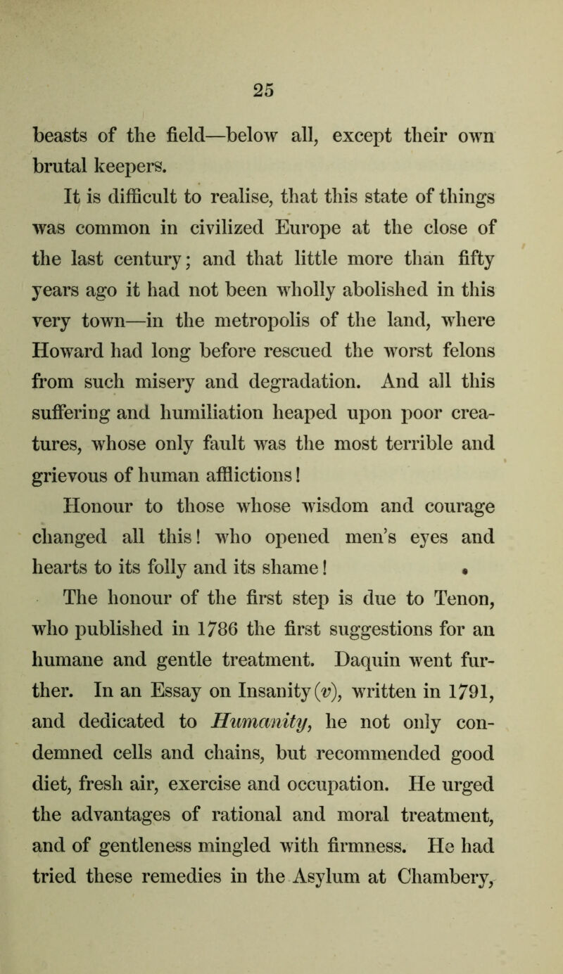 beasts of the field—below all, except their own brutal keepers. It is difficult to realise, that this state of things was common in civilized Europe at the close of the last century; and that little more than fifty years ago it had not been wholly abolished in this very town—in the metropolis of the land, where Howard had long before rescued the worst felons from such misery and degradation. And all this suffering and humiliation heaped upon poor crea- tures, whose only fault was the most terrible and grievous of human afflictions! Honour to those whose wisdom and courage changed all this! who opened men’s eyes and hearts to its folly and its shame I • The honour of the first step is due to Tenon, who published in 1786 the first suggestions for an humane and gentle treatment. Daquin went fur- ther. In an Essay on Insanity (v), written in 1791, and dedicated to Humanity, he not only con- demned cells and chains, but recommended good diet, fresh air, exercise and occupation. He urged the advantages of rational and moral treatment, and of gentleness mingled with firmness. He had tried these remedies in the Asylum at Chambery,