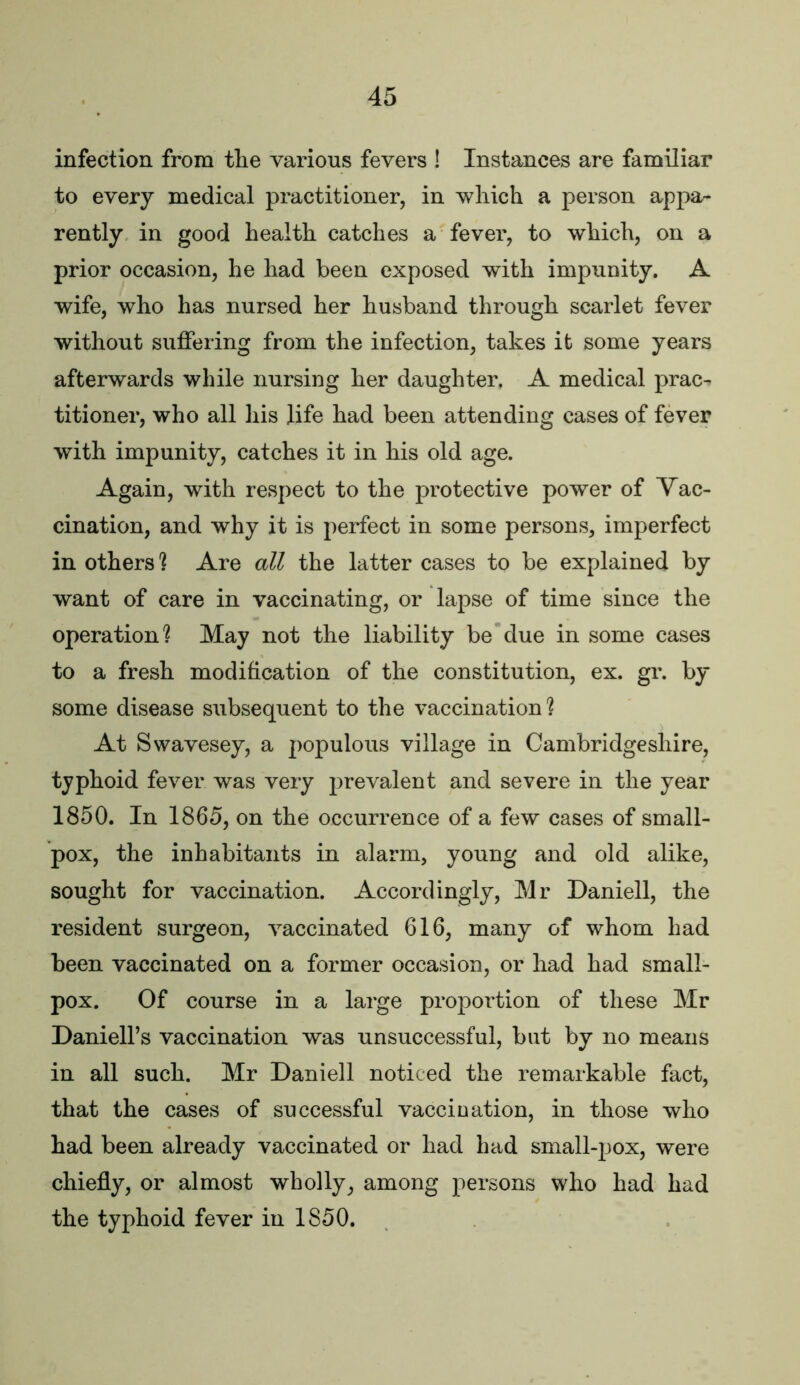 infection from the various fevers ! Instances are familiar to every medical practitioner, in which a person appa- rently in good health catches a fever, to which, on a prior occasion, he had been exposed with impunity. A wife, who has nursed her husband through scarlet fever without suffering from the infection, takes it some years afterwards while nursing her daughter. A medical prac- titioner, who all his life had been attending cases of fever with impunity, catches it in his old age. Again, with respect to the protective power of Vac- cination, and why it is perfect in some persons, imperfect in others ] Are all the latter cases to be explained by want of care in vaccinating, or lapse of time since the operation? May not the liability be due in some cases to a fresh modification of the constitution, ex. gr. by some disease subsequent to the vaccination ? At Swavesey, a 2)opulous village in Cambridgeshire, typhoid fever was very prevalent and severe in the year 1850. In 1865, on the occurrence of a few cases of small- pox, the inhabitants in alarm, young and old alike, sought for vaccination. Accordingly, Mr Daniell, the resident surgeon, vaccinated 616, many of whom had been vaccinated on a former occasion, or had had small- pox. Of course in a large proportion of these Mr DanielFs vaccination was unsuccessful, but by no means in all such. Mr Daniell noticed the remarkable fact, that the cases of successful vaccination, in those who had been already vaccinated or had had small-jjox, were chiefly, or almost wholly, among persons who had had the typhoid fever in 1850.