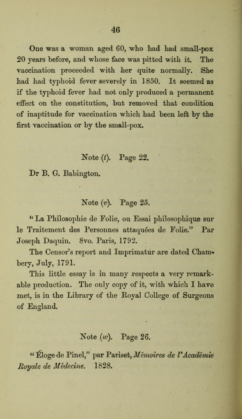 One was a woman aged 60, who had had small-pox 20 years before, and whose face was pitted with it. The vaccination proceeded with her quite normally. She had had typhoid fever severely in 1850. It seemed as if the typhoid fever had not only produced a permanent effect on the constitution, but removed that condition of inaptitude for vaccination which had been left by the first vaccination or by the small-pox. Note (^). Page 22, Dr B. G. Babington. Note (v). Page 25. ‘‘La Philosophie de Folie, on Essai philosophique sur le Traitement des Personnes attaquees de Folie.” Par Joseph Daquin. 8vo. Paris, 1792. The Censor’s report and Imprimatur are dated Cham-* bery, July, 1791. This little essay is in many respects a very remark- able production. The only copy of it, with which I have met, is in the Library of the Boyal College of Surgeons of England. Note (w). Page 26. “Elogede Pinel,” par Paviset,J/emozres de VAcademie Roy ale de Medecine, 1828.