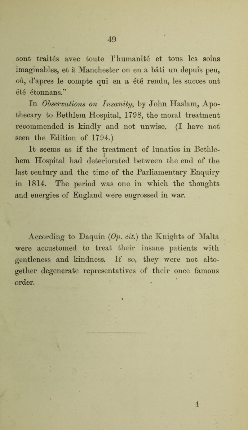 sont traites avec toute V humanite et tons les soins imaginables, et a Manchester on en a bati nn depnis pen, ou, d’apres le compte qui en a 6t6 rendu, les succes ont ete etonnans.” In Observations on Insanity^ by John Haslam, Apo- thecary to Bethlem Hospital, 1798, the moral treatment recommended is kindly and not unwise. (I have not seen the Edition of 1794.) It seems as if the treatment of lunatics in Bethle- hem Hospital had deteriorated between the end of the last century and the time of the Parliamentary Enquiry in 1814. The period was one in which the thoughts and energies of England were engrossed in war. According to Haquin eit^ the Knights of Malta were accustomed to treat their insane patients with gentleness and kindness. If so, they were not alto- gether degenerate representatives of their once famous order. 4