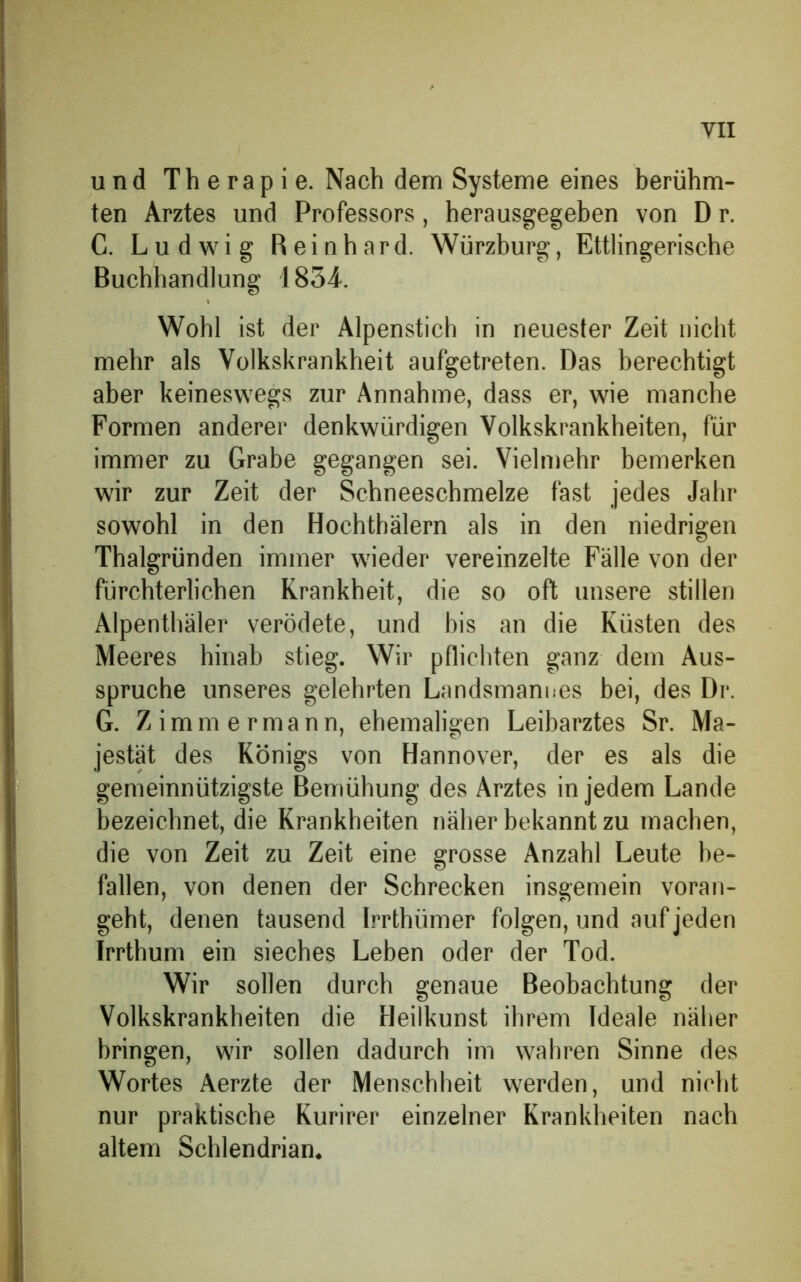 und Therapie. Nach dem Systeme eines berühm- ten Arztes und Professors, herausgegehen von D r. C. Ludwig Reinhard. Würzburg, Ettlingerische Buchhandlung 1854. Wohl ist der Alpenstich in neuester Zeit nicht mehr als Volkskrankheit aufgetreten. Das berechtigt aber keineswegs zur Annahme, dass er, wie manche Formen anderer denkwürdigen Volkskrankheiten, für immer zu Grabe gegangen sei. Vielmehr bemerken wir zur Zeit der Schneeschmelze fast jedes Jahr sowohl in den Hochthälern als in den niedrigen Thalgründen immer wieder vereinzelte Fälle von der fürchterlichen Krankheit, die so oft unsere stillen Alpenthäler verödete, und bis an die Küsten des Meeres hinab stieg. Wir pflichten ganz dem Aus- spruche unseres gelehrten Landsmannes bei, des Dr. G. Zimmermann, ehemaligen Leibarztes Sr. Ma- jestät des Königs von Hannover, der es als die gemeinnützigste Bemühung des Arztes in jedem Lande bezeichnet, die Krankheiten näher bekannt zu machen, die von Zeit zu Zeit eine grosse Anzahl Leute be- fallen, von denen der Schrecken insgemein voran- geht, denen tausend Irrthümer folgen, und auf jeden Irrthum ein sieches Leben oder der Tod. Wir sollen durch genaue Beobachtung der Volkskrankheiten die Heilkunst ihrem Ideale näher bringen, wir sollen dadurch im wahren Sinne des Wortes Aerzte der Menschheit werden, und nicht nur praktische Kurirer einzelner Krankheiten nach altem Schlendrian.