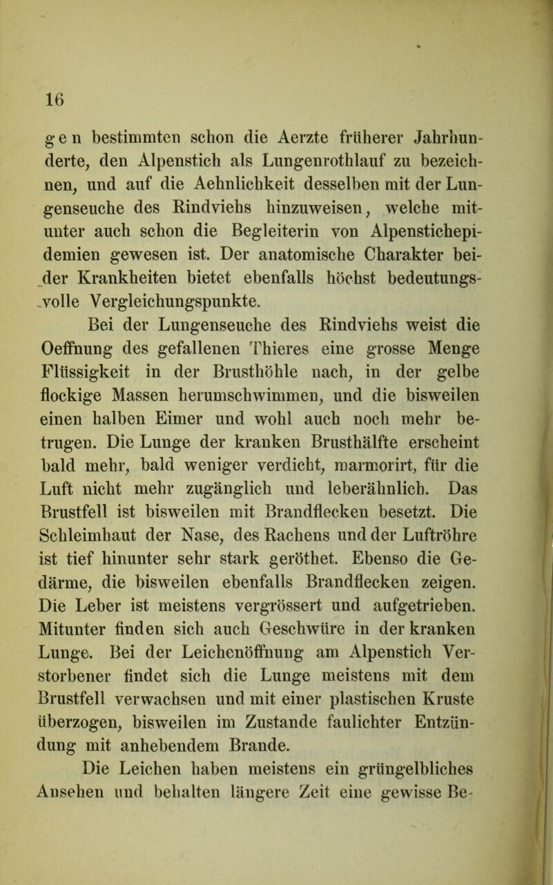 gen bestimmten schon die Aerzte früherer Jahrhun- derte, den Alpenstich als Lungenrothlauf zu bezeich- nen, und auf die Aehnlichkeit desselben mit der Lun- genseuche des Rindviehs hinzuweisen, welche mit- unter auch schon die Begleiterin von Alpenstichepi- demien gewesen ist. Der anatomische Charakter bei- der Krankheiten bietet ebenfalls höchst bedeutungs- -volle Vergleichungspunkte. Bei der Lungenseuche des Rindviehs weist die Oeffnung des gefallenen Thieres eine grosse Menge Flüssigkeit in der Brusthöhle nach, in der gelbe flockige Massen herumschwimmen, und die bisweilen einen halben Eimer und wohl auch noch mehr be- trugen. Die Lunge der kranken Brusthälfte erscheint bald mehr, bald weniger verdicht, marmorirt, für die Luft nicht mehr zugänglich und leberähnlich. Das Bi'ustfell ist bisweilen mit Brandflecken besetzt. Die Schleimhaut der Nase, des Rachens und der Luftröhre ist tief hinunter sehr stark geröthet. Ebenso die Ge- därme, die bisweilen ebenfalls Brandflecken zeigen. Die Leber ist meistens vergrössert und aufgetrieben. Mitunter finden sich auch Geschwüre in der kranken Lunge. Bei der Leichenöffnung am Alpenstich Ver- storbener findet sich die Lunge meistens mit dem Brustfell verwachsen und mit einer plastischen Kruste überzogen, bisweilen im Zustande faulichter Entzün- dung mit anhebendem Brande. Die Leichen haben meistens ein grüngelbliches Ansehen und behalten läugei'e Zeit eine gewisse Be-