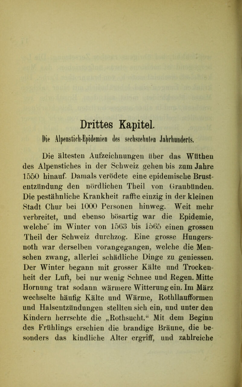 Die Alpenstioli-ipideinien des sechszetinlen Jahrhunderts. Die ältesten Aufzeichnungen über das WUthen des Alpenstiches in der Schweiz gehen bis zum Jahre 1550 hinauf. Damals verödete eine epidemische Brust- entzUndung den nördlichen Theil von (IraubUnden. Die pestähnliche Krankheit raffte einzig in der kleinen Stadt Chur bei 1000 Personen hinweg. Weit mehr verbreitet, und ebenso bösartig war die Epidemie, welche' im Winter von 1563 bis 1565 einen grossen Theil der Schweiz durchzog. Eine grosse Hungers- noth war derselben vorangegangen, welche die Men- schen zwang, allerlei schädliche Dinge zu geniessen. Der Winter begann mit grosser Kälte und Trocken- heit der Luft, bei nur wenig Schnee und Regen. Mitte Hornung trat sodann wärmere Witterung ein. Im März wechselte häufig Kälte und Wärme, Rothllaufformen und Halsentzündungen stellten sich ein, und unter den Kindern herrschte die „Rothsucht.“ Mit dem Beginn des Frühlings erschien die brandige Bräune, die be- sonders das kindliche Alter ergriff, und zahlreiche