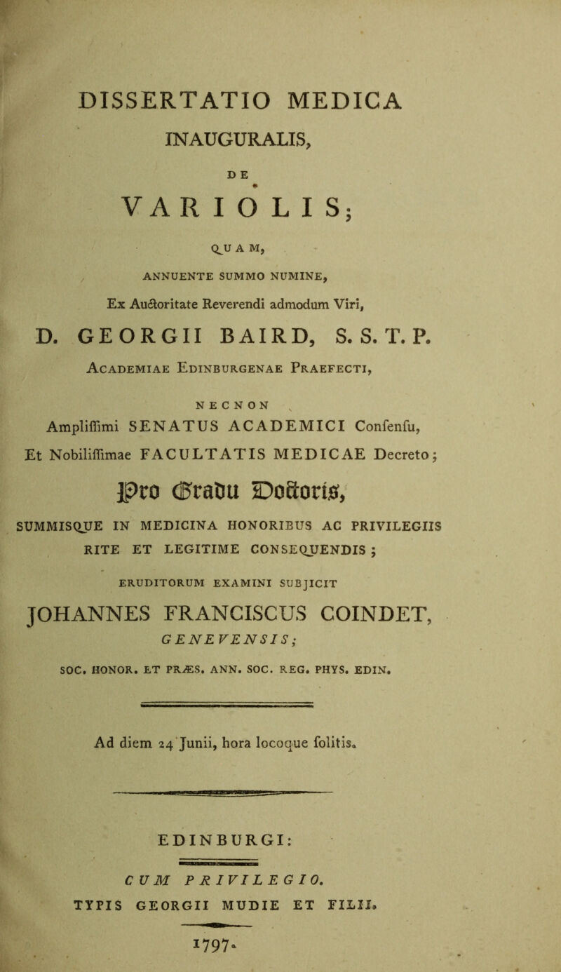 INAUGURALIS, D E VAR I O L I S; Q^U A M, ANNUENTE SUMMO NUMINE, Ex Auctoritate Reverendi admodum Viri, D. GEORGII BAIRD, S. S. T. P. Academiae Edinburgenae Praefecti, N E c N o N Ampliffimi SENATUS ACADEMICI Confenfu, Et Nobiliffimae FACULTATIS MEDICAE Decreto; Pro (i^raDu Doaorio, SUMMISQUE IN MEDICINA HONORIBUS AC PRIVILEGIIS RITE ET LEGITIME CONSEQUENDIS ; ERUDITORUM EXAMINI SUBJICIT JOHANNES FRANCISCUS COINDET, GENEVENSI s ; SOC. HONOR. ET PKMS» ANN. SOC. REG. PHYS. EDIN. Ad diem 24 Junii, hora locoque folitis* EDINBURGI: CUM PRIVILEGIO. TYPIS GEORGII MUDIE ET FILII. 1797