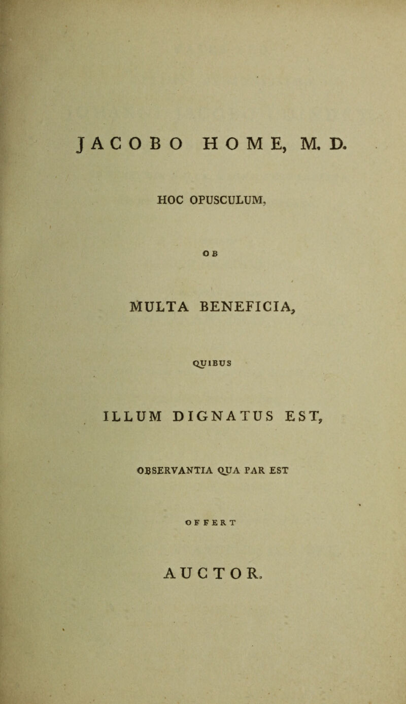 JACOBO HOME, M, D. HOC OPUSCULUM, OB MULTA BENEFICIA, QUIBUS ILLUM DIGNATUS EST, OBSERVANTIA QUA PAR EST OFFERT AUCTOR.