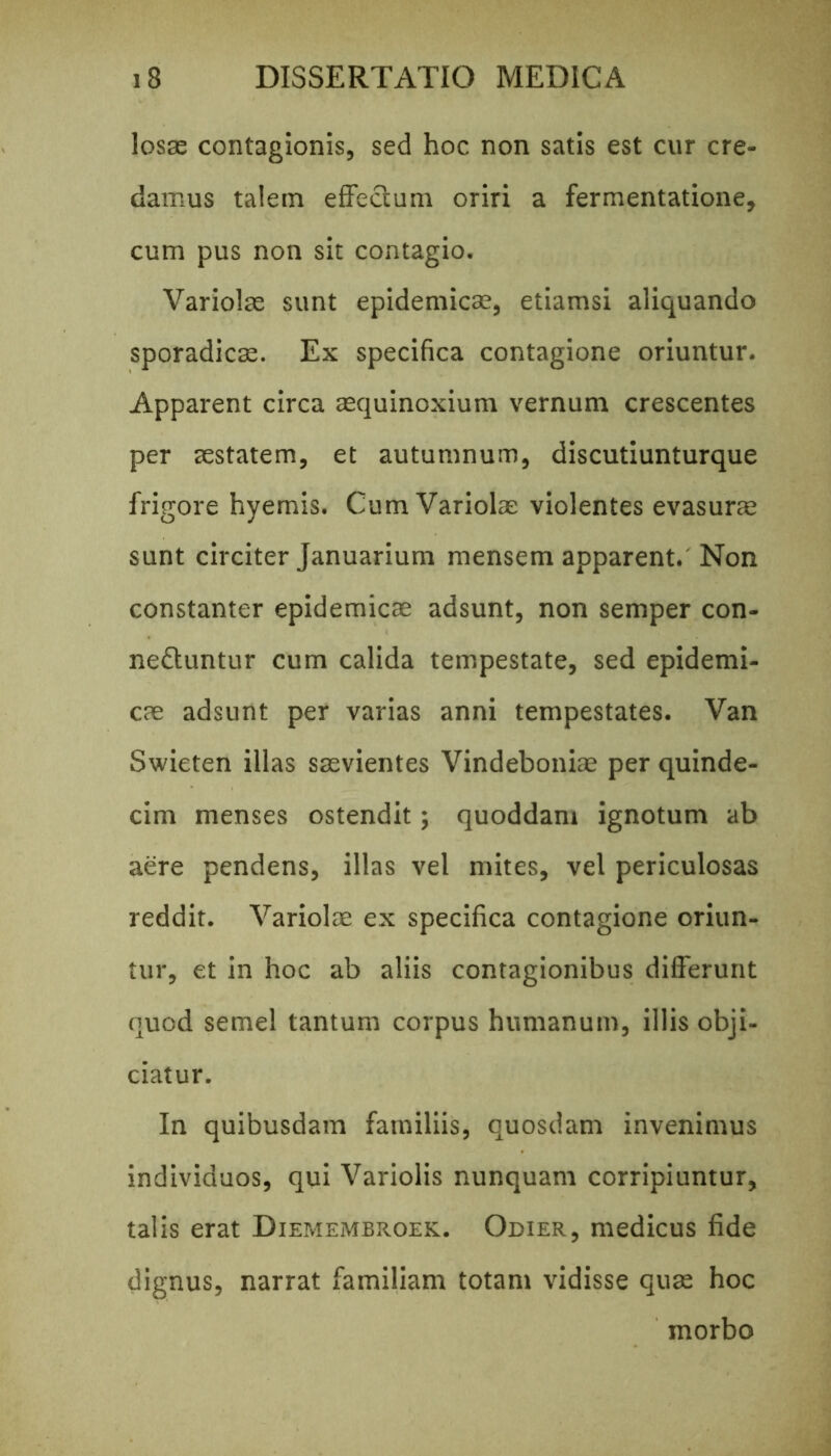 losse contagionis, sed hoc non satis est cur cre- damus talem efFeclum oriri a fermentatione, cum pus non sit contagio. Variolae sunt epidemicae, etiamsi aliquando sporadicae. Ex specifica contagione oriuntur. Apparent circa aequinoxium vernum crescentes per aestatem, et autumnum, discutiunturque frigore hyemis. Cum Variolae violentes evasurae sunt circiter Januarium mensem apparent. Non constanter epidemicae adsunt, non semper con- neftuntur cum calida tempestate, sed epidemi- cas adsunt per varias anni tempestates. Van Swieten illas saevientes Vindeboniae per quinde- cim menses ostendit; quoddam ignotum ab aere pendens, illas vel mites, vel periculosas reddit. Variolae ex specifica contagione oriun- tur, et in hoc ab aliis contagionibus differunt quod semel tantum corpus humanum, illis obji- ciatur. In quibusdam familiis, quosdam invenimus individuos, qui Variolis nunquam corripiuntur, talis erat Diemembroek. Odier, medicus fide dignus, narrat familiam totam vidisse quae hoc morbo