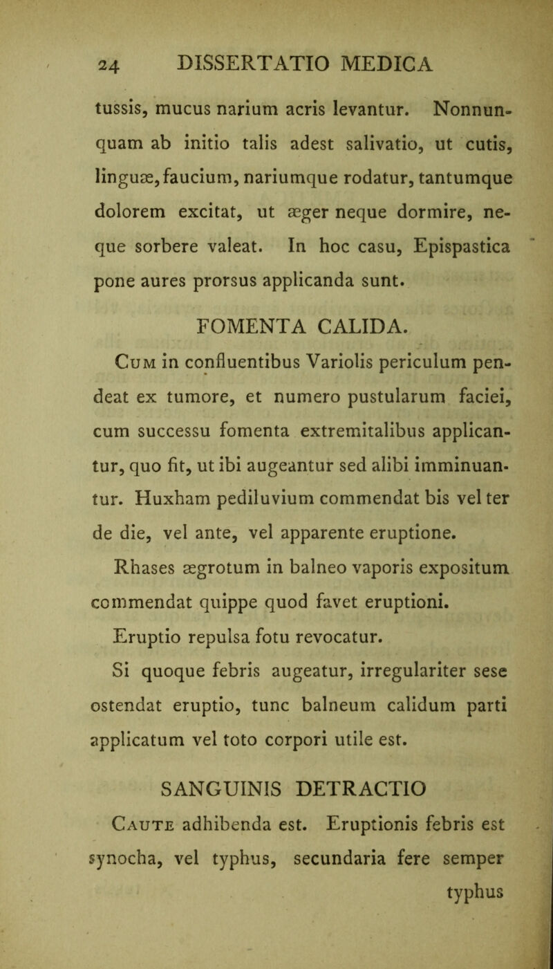 tussis, mucus narium acris levantur. Nonnun- quam ab initio talis adest salivatio, ut cutis, linguae, faucium, nariumque rodatur, tantumque dolorem excitat, ut aeger neque dormire, ne- que sorbere valeat. In hoc casu, Epispastica pone aures prorsus applicanda sunt. FOMENTA CALIDA. Cum in confluentibus Variolis periculum pen- deat ex tumore, et numero pustularum faciei, cum successu fomenta extremitalibus applican- tur, quo fit, ut ibi augeantur sed alibi imminuan- tur. Huxham pediluvium commendat bis vel ter de die, vel ante, vel apparente eruptione. Rhases aegrotum in balneo vaporis expositum commendat quippe quod favet eruptioni. Eruptio repulsa fotu revocatur. Si quoque febris augeatur, irregulariter sese ostendat eruptio, tunc balneum calidum parti applicatum vel toto corpori utile est. SANGUINIS DETRACTIO Caute adhibenda est. Eruptionis febris est synocha, vel typhus, secundaria fere semper typhus