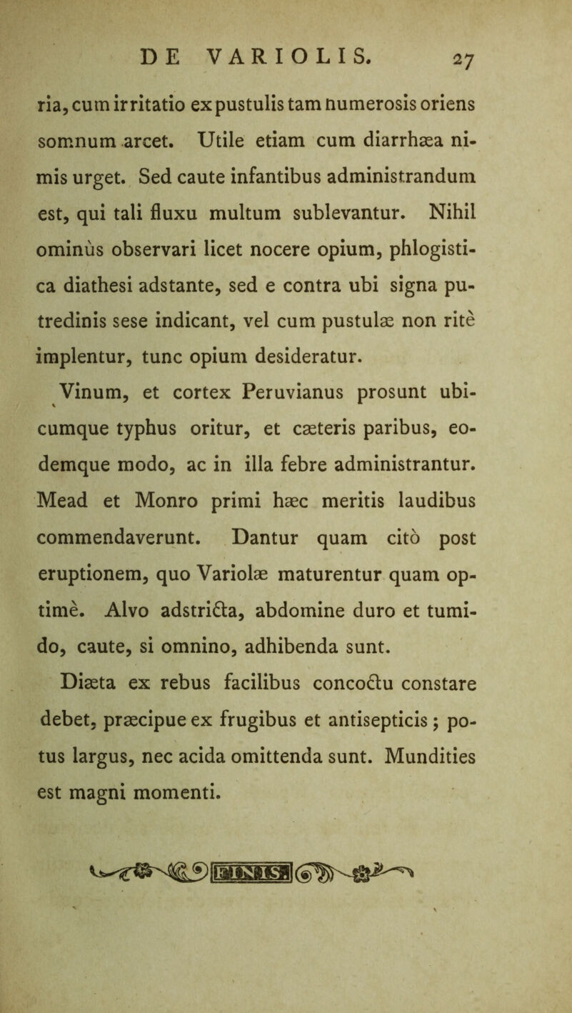 ria, cum irritatio ex pustulis tam numerosis oriens somnum arcet. Utile etiam cum diarrhsea ni- mis urget. Sed caute infantibus administrandum est, qui tali fluxu multum sublevantur. Nihil ominus observari licet nocere opium, phlogisti- ca diathesi adstante, sed e contra ubi signa pu- tredinis sese indicant, vel cum pustulae non rite implentur, tunc opium desideratur. Vinum, et cortex Peruvianus prosunt ubi- cumque typhus oritur, et caeteris paribus, eo- demque modo, ac in illa febre administrantur. Mead et Monro primi haec meritis laudibus commendaverunt. Dantur quam cito post eruptionem, quo Variolae maturentur quam op- time. Alvo adstrifta, abdomine duro et tumi- do, caute, si omnino, adhibenda sunt. Diaeta ex rebus facilibus concoctu constare debet, praecipue ex frugibus et antisepticis; po- tus largus, nec acida omittenda sunt. Mundities est magni momenti.