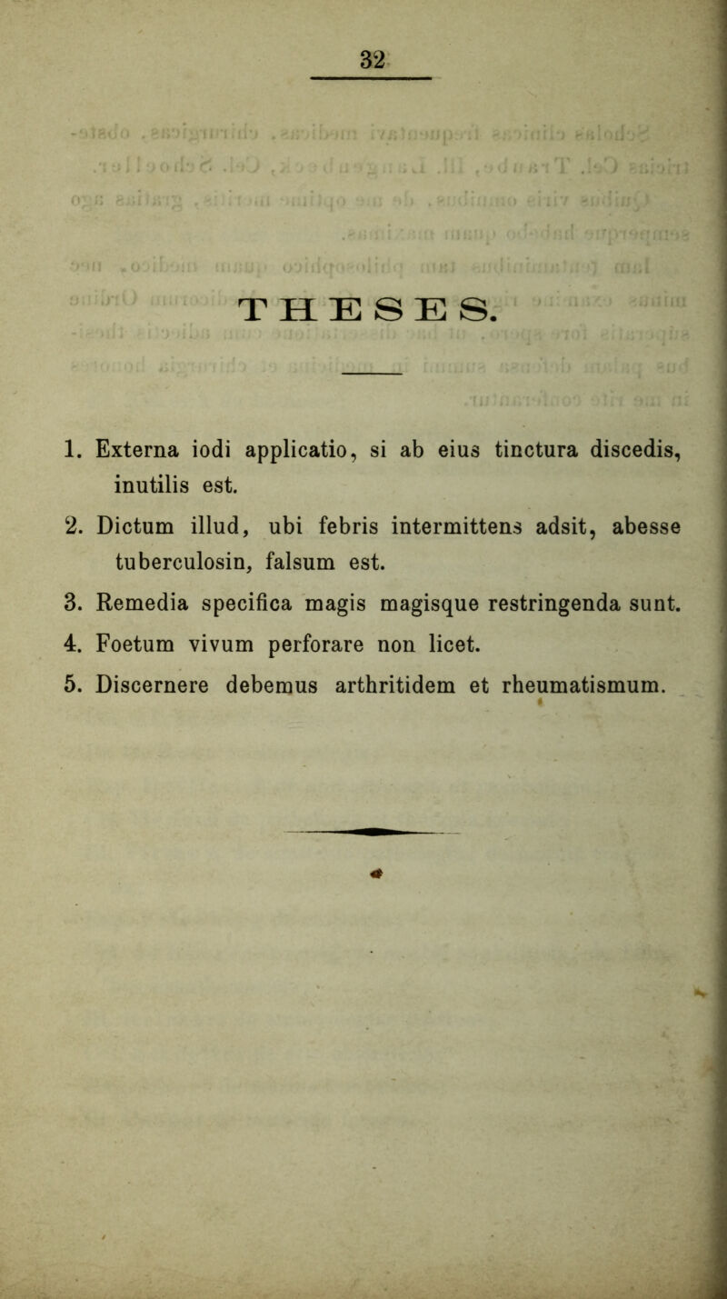 THESES. 1. Externa iodi applicatio, si ab eius tinctura discedis, inutilis est. 2. Dictum illud, ubi febris intermittens adsit, abesse tuberculosin, falsum est. 3. Remedia specifica magis magisque restringenda sunt. 4. Foetum vivum perforare non licet. 5. Discernere debemus arthritidem et rheumatismum. i