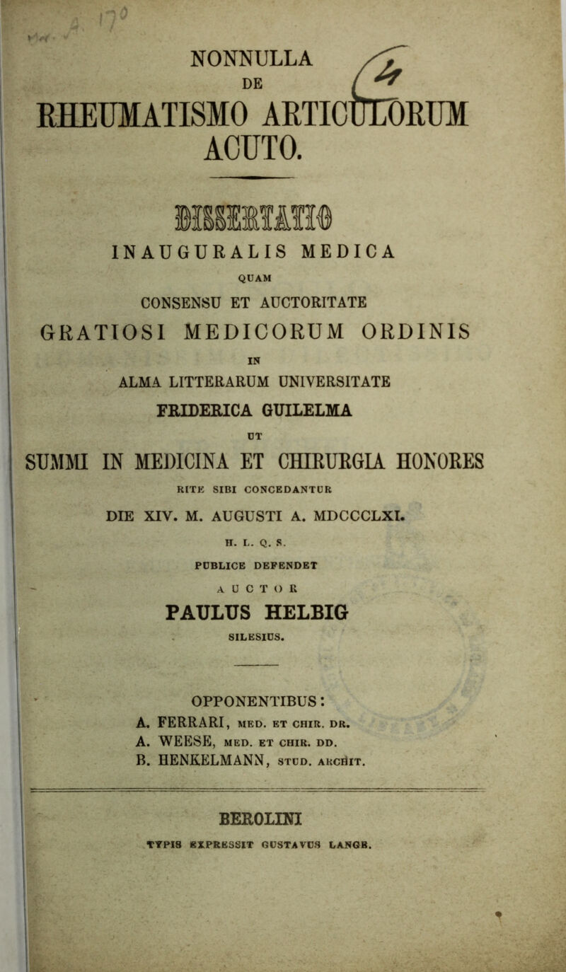 NONNULLA DE RHEUMATISMO ARTICUEDRUM ACUTO. INAUGURALIS MEDICA QUAM CONSENSU ET AUCTORITATE GRATIOSI MEDICORUM ORDINIS IN ALMA LITTERARUM UNIVERSITATE FBIDERICA GUILELMA smim IN MEDICINA ET CHIEUKGU HONORES RITE SIBI CONCEDANTUR DIE XIV. M. AUGUSTI A. MDCCCLXI. H. L. Q. S. POBLICE DEPENDET auctor PAULUS HELBIG SILESIOS. OPPONENTIBUS: A. FERRARI, med. et chir. dr. A. WEESE, MED. ET CHIR. DD. B. HENKELMANN, stud. arcuit. BEROLDH TYPI8 EXPRESSIT GUSTA VOS LANOB.