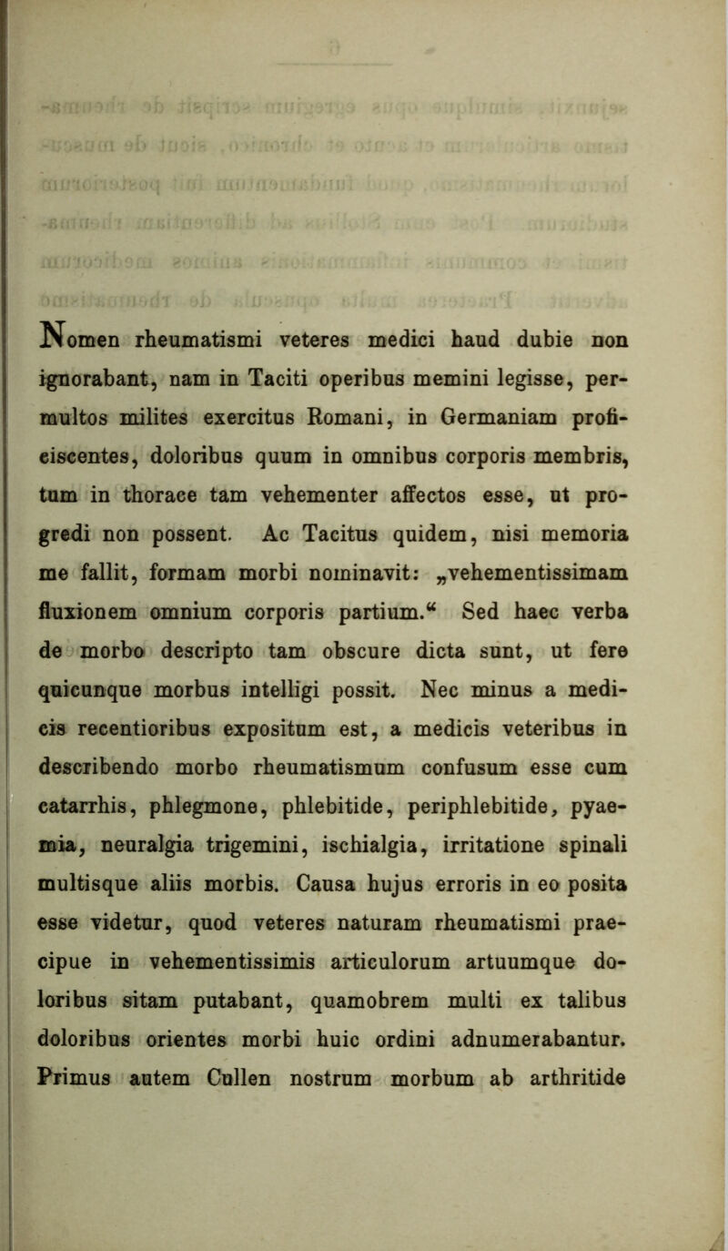 j^omen rheumatismi veteres medici haud dubie non %norabant, nam in Taciti operibus memini legisse, per- multos milites exercitus Romani, in Germaniam profi- ciscentes, doloribus quum in omnibus corporis membris, tum in thorace tam vehementer affectos esse, ut pro- gredi non possent. Ac Tacitus quidem, nisi memoria me fallit, formam morbi nominavit: „vehementissimam fluxionem omnium corporis partium.‘‘ Sed haec verba de morbo descripto tam obscure dicta sunt, ut fere quicunque morbus intelligi possit. Nec minus a medi- cis recentioribus expositum est, a medicis veteribus in describendo morbo rheumatismum confusum esse cum eatarrhis, phlegmone, phlebitide, periphlebitide, pyae- mia, neuralgia trigemini, ischialgia, irritatione spinali multisque aliis morbis. Causa hujus erroris in eo posita esse videtur, quod veteres naturam rheumatismi prae- cipue in vehementissimis articulorum artuumque do- loribus sitam putabant, quamobrem multi ex talibus doloribus orientes morbi huic ordini adnumerabantur. Primus autem Cullen nostrum morbum ab arthritide