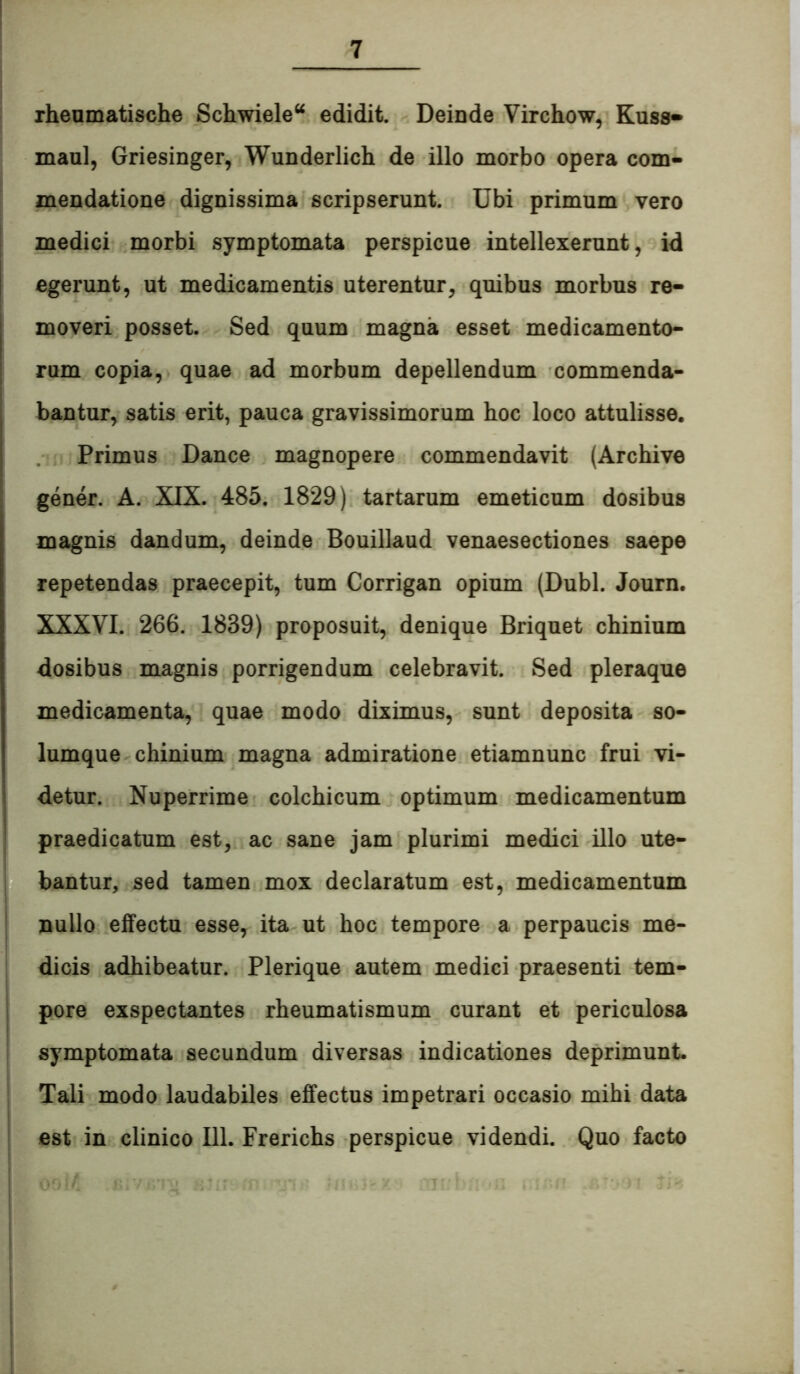 rheumatische Schwiele“ edidit. Deinde Virchow, Kuss» maul, Griesinger, Wunderlich de illo morbo opera com- mendatione dignissima scripserunt. Ubi primum vero medici morbi symptomata perspicue intellexerunt, id egerunt, ut medicamentis uterentur, quibus morbus re- moveri posset. Sed quum magna esset medicamento- rum copia, quae ad morbum depellendum commenda- bantur, satis erit, pauca gravissimorum hoc loco attulisse. Primus Dance magnopere commendavit (Archive gener. A. XIX. 485. 1829) tartarum emeticum dosibus magnis dandum, deinde Bouillaud venaesectiones saepe repetendas praecepit, tum Corrigan opium (Dubi. Journ. XXXVI. 266. 1839) proposuit, denique Briquet chinium dosibus magnis porrigendum celebravit. Sed pleraque medicamenta, quae modo diximus, sunt deposita so- lumque chinium magna admiratione etiamnunc frui vi- detur. Nuperrime colchicum optimum medicamentum praedicatum est, ac sane jam plurimi medici illo ute- bantur, sed tamen mox declaratum est, medicamentum nullo effectu esse, ita ut hoc tempore a perpaucis me- dicis adhibeatur. Plerique autem medici praesenti tem- pore exspectantes rheumatismum curant et periculosa symptomata secundum diversas indicationes deprimunt. Tali modo laudabiles effectus impetrari occasio mihi data est in clinico 111. Frerichs perspicue videndi. Quo facto