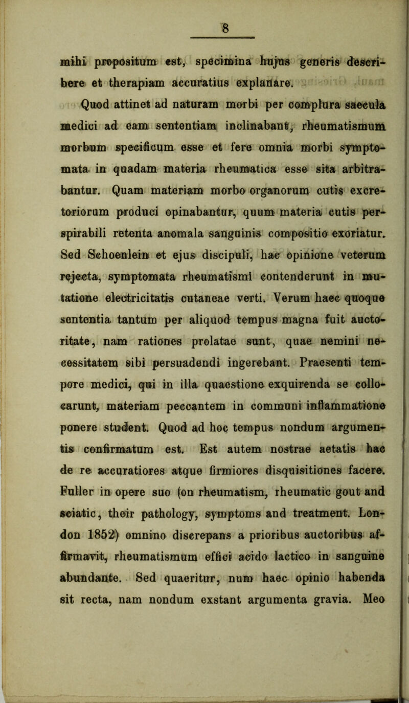 mihi pro|K}sitifm tsi, specimina hnj^s generis deseri* here et therapiam accuratius explanare. Quod attinet ad naturam morbi per complura saeeula medici ad eam sententiam inclinabant^ rheumatismum morboin specificum esse et fere omnia morbi sympto* mata in quadam materia rheumatica esse sita arbitra* bantur. Quam materiam morbo organorum cutis cxcre* tonorum produci opinabantur, quum materia cutis per* spirabili retenta anomala sanguinis compositio exoriatur. Sed Schoenlein et ejus discipuli, hac opinione veterum rejsecta, symptomata rheumatismi contenderunt in mu* tatione eieotricitatis cutaneae verti. Verum haec quoque sententia tantum per aliquod tempus magna fuit aucto* ritate, nam rationes prolatae sunt, quae nemini ne* eessiiatem sibi persuadendi ingerebant. Praesenti tem* pore medici, qui in illa quaestione exquirenda se collo- carunt, materiam peccantem in communi inflammatione ponere student. Quod ad hoc tempus nondum argumen* tisi confirmatum est. Est autem nostrae aetatis hae de re accuratiores atque firmiores disquisitiones facere. Fuller in opeare suo (on rheumatism, rheumatic gout and seiatic, their pathology, symptoms and treatment. Lon* don 1852!) omnino discrepans a prioribus auctoribus af- firmavit, rheumatismum effici acido laetico in sanguine abundante. Sed quaeritur, num haec opinio habenda sit recta, nam nondum exstant argumenta gravia. Meo