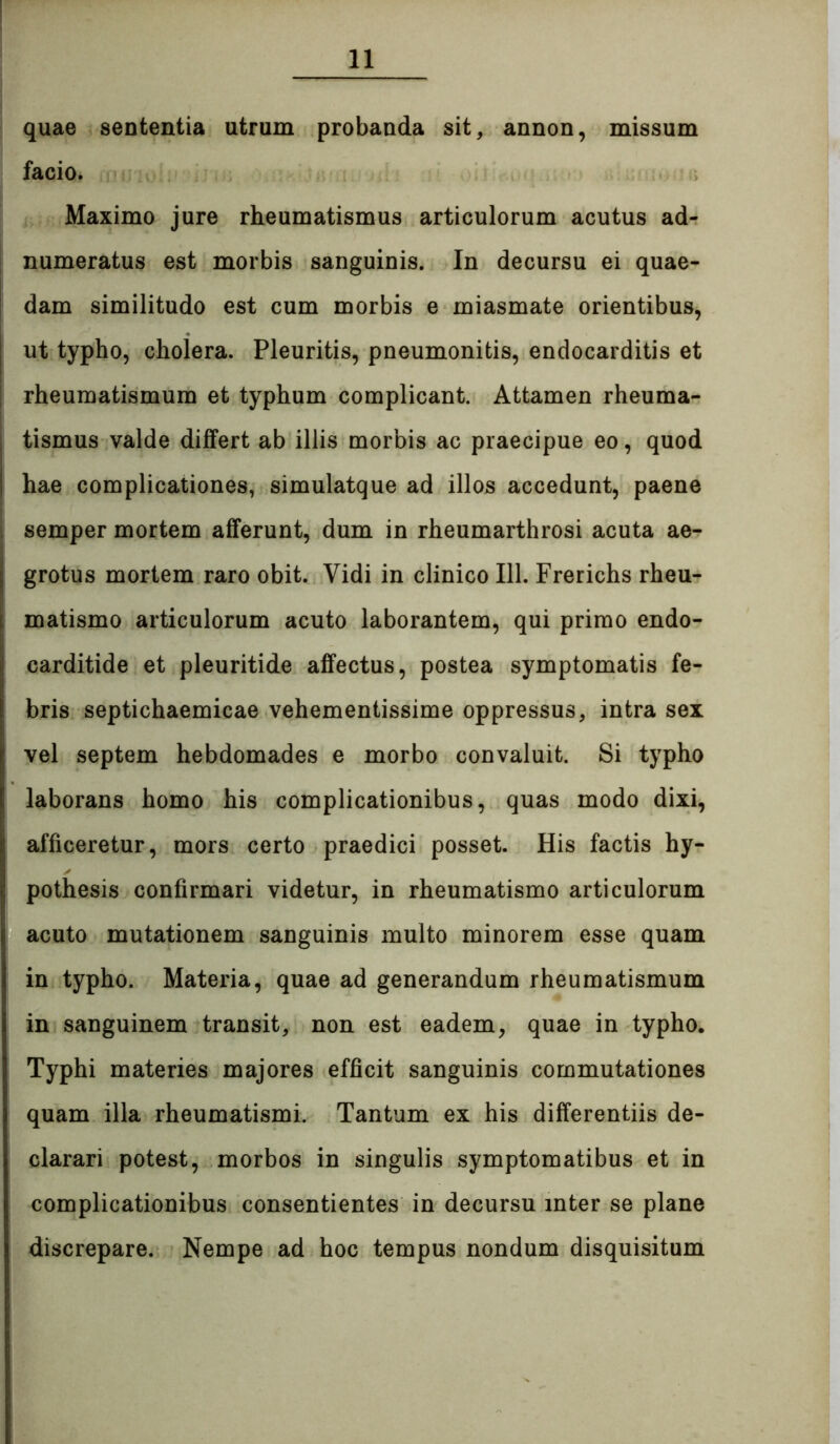 quae sententia utrum probanda sit, annon, missum facio. Maximo jure rheumatismus articulorum acutus ad- numeratus est morbis sanguinis. In decursu ei quae- I dam similitudo est cum morbis e miasmate orientibus, ut typho, cholera. Pleuritis, pneumonitis, endocarditis et rheumatismum et typhum complicant. Attamen rheuma- tismus valde diJGfert ab illis morbis ac praecipue eo, quod hae complicationes, simulatque ad illos accedunt, paene i semper mortem afferunt, dum in rheumarthrosi acuta ae- grotus mortem raro obit. Vidi in clinico 111. Frerichs rheu- matismo articulorum acuto laborantem, qui primo endo- carditide et pleuritide affectus, postea symptomatis fe- bris septichaemicae vehementissime oppressus, intra sex vel septem hebdomades e morbo convaluit. Si typho laborans homo his complicationibus, quas modo dixi, afficeretur, mors certo praedici posset. His factis hy- pothesis confirmari videtur, in rheumatismo articulorum acuto mutationem sanguinis multo minorem esse quam in typho. Materia, quae ad generandum rheumatismum in sanguinem transit, non est eadem, quae in typho. Typhi materies majores efficit sanguinis commutationes quam illa rheumatismi. Tantum ex his differentiis de- clarari potest, morbos in singulis symptomatibus et in complicationibus consentientes in decursu inter se plane discrepare. Nempe ad hoc tempus nondum disquisitum