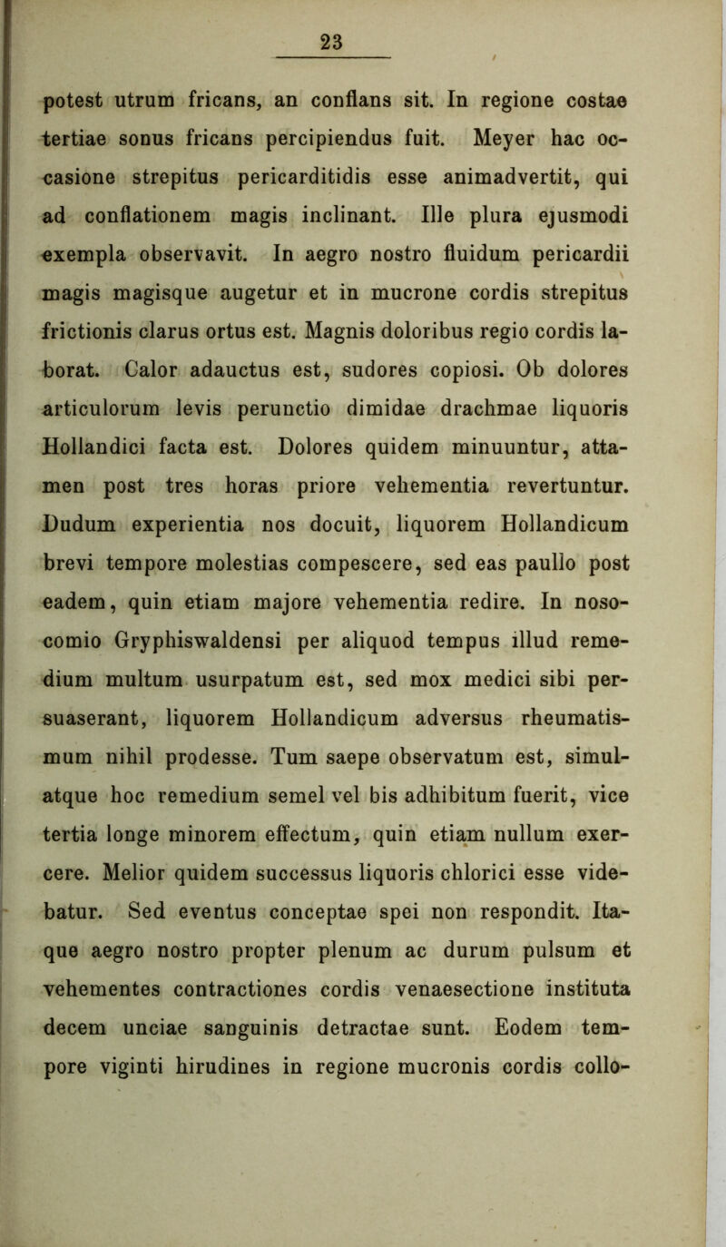 potest utrum fricans, an conflans sit. In regione costae tertiae sonus fricans percipiendus fuit. Meyer hac oc- casione strepitus pericarditidis esse animadvertit, qui ad conflationem magis inclinant. Ille plura ejusmodi exempla observavit. In aegro nostro fluidum pericardii magis magisque augetur et in mucrone cordis strepitus frictionis clarus ortus est. Magnis doloribus regio cordis la- borat. Calor adauctus est, sudores copiosi. Ob dolores articulorum levis perunctio dimidae drachmae liquoris Hollandici facta est. Dolores quidem minuuntur, atta- men post tres horas priore vehementia revertuntur. Dudum experientia nos docuit, liquorem Hollandicum brevi tempore molestias compescere, sed eas paullo post eadem, quin etiam majore vehementia redire. In noso- comio Gryphiswaldensi per aliquod tempus illud reme- dium multum usurpatum est, sed mox medici sibi per- suaserant, liquorem Hollandicum adversus rheumatis- mum nihil prodesse. Tum saepe observatum est, simul- atque hoc remedium semel vel bis adhibitum fuerit, vice tertia longe minorem effectum, quin etiam nullum exer- cere. Melior quidem successus liquoris chlorici esse vide- batur. Sed eventus conceptae spei non respondit. Ita- que aegro nostro propter plenum ac durum pulsum et vehementes contractiones cordis venaesectione instituta decem unciae sanguinis detractae sunt. Eodem tem- pore viginti hirudines in regione mucronis cordis collo-