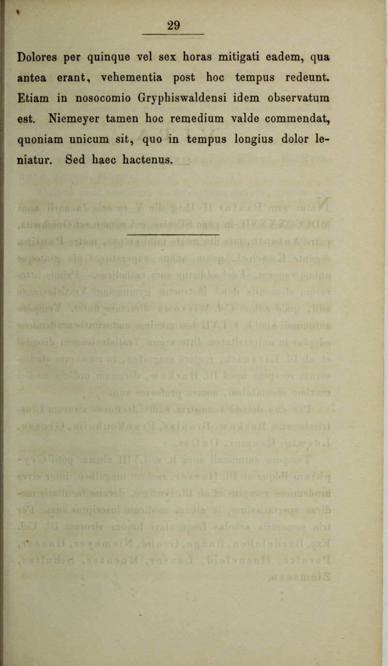 Dolores per quinque vel sex horas mitigati eadem, qua antea erant, vehementia post hoc tempus redeunt. Etiam in nosocomio Gryphiswaldensi idem observatum est. Niemeyer tamen hoc remedium valde commendat, quoniam unicum sit, quo in tempus longius dolor le- niatur. Sed haec hactenus.