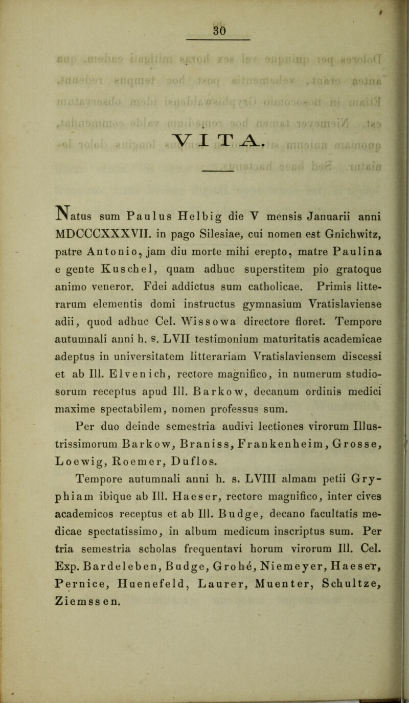 1! VI sum Paulus Helbig die V mensis Januarii anni J MDCCCXXXVII. in pago Silesiae, cui nomen est Gnichwitz, f patre Antonio, jam diu morte mihi erepto, matre Paulina I e gente Kuschel, quam adhuc superstitem pio gratoque i animo veneror. Fdei addictus sum catholicae. Primis litte- ! rarum elementis domi instructus gymnasium Vratislaviense f adii, quod adhuc Cei. Wissowa directore floret. Tempore autumnali anni h. s. LVII testimonium maturitatis academicae adeptus in universitatem litterariam Vratislaviensem discessi et ab 111. Elvenich, rectore magnifico, in numerum studio- ‘ sorum receptus apud 111. Barkow, decanum ordinis medici maxime spectabilem, nomen professus sum. i Per duo deinde semestria audivi lectiones virorum Illus- trissimorum Barkow, Braniss, Frankenheim, Grosse, Loewig, Roemer, Duflos.  Tempore autumnali armi h. s. LVIII almam petii Gry- i phiam ibique ab 111. Ha es er, rectore magnifico, inter cives 'j academicos receptus et ab 111. Budge, decano facultatis me- 1 dicae spectatissimo, in album medicum inscriptus sum. Per ; tria semestria scholas frequentavi horum virorum 111. Cei. ’ Exp. Bardeleben, Budge, Grohe,Niemeyer, HaeseT, ^ Pernice, Huenefeld, Laurer, Muenter, Schultze, Ziemssen.