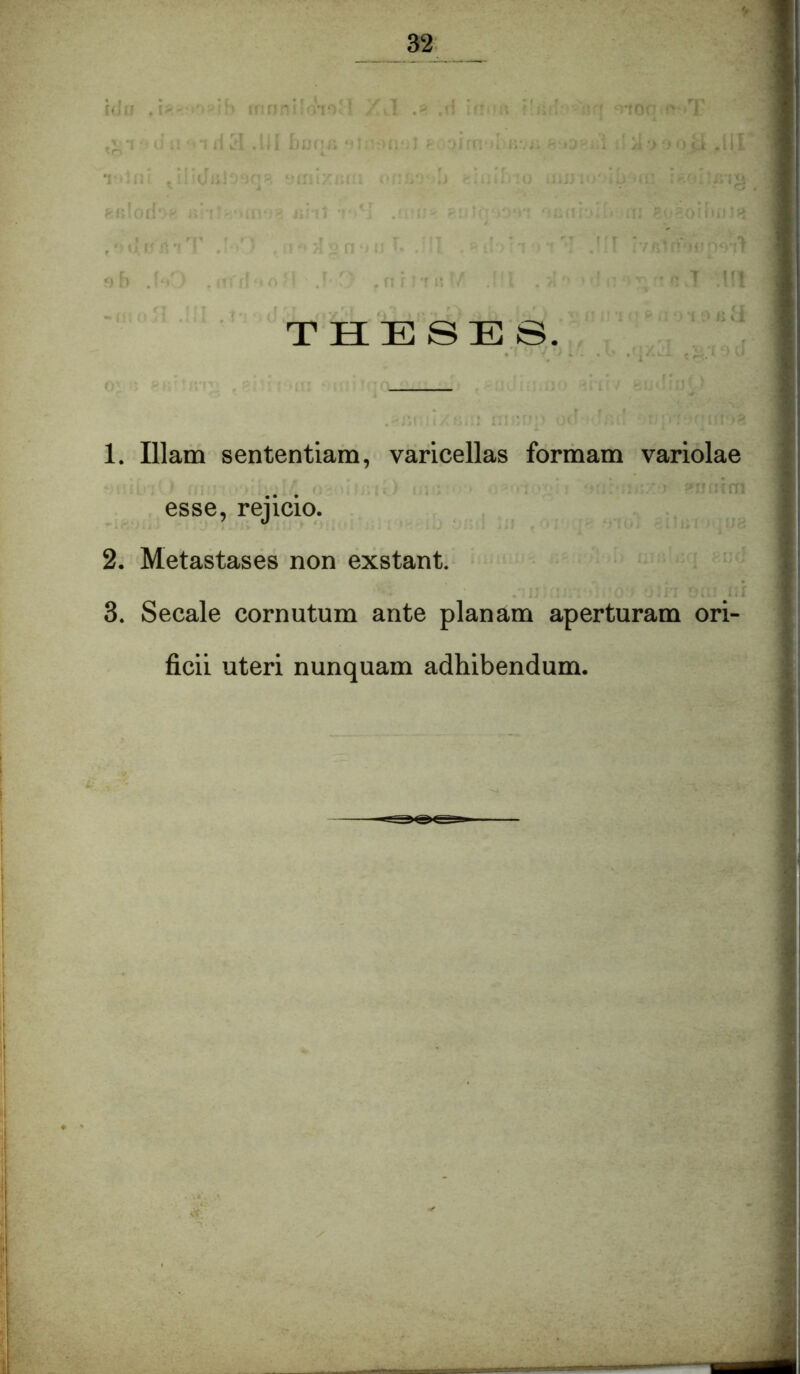 THESES. 1. Illam sententiam, varicellas formam variolae ^ ...\m 1 esse, rejicio. ; 2. Metastases non exstant. i 3. Secale cornutum ante planam aperturam ori- ficii uteri nunquam adhibendum.