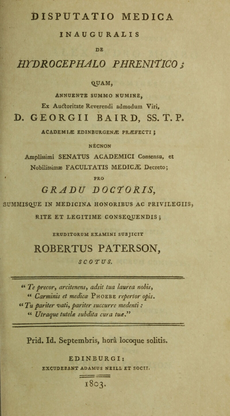 INAU GU RALIS DE HTDROCEPHALO PHRENITICO j QUAM, ANNUENTE SUMMO NUMINE, Ex Audloritate Reverendi admodum Viri, D. GEORGII BAIRD, SS. T. P. ACADEMIiE EDINBURGENAS PROFECTI ; NECNON Amplissimi SENATUS ACADEMICI Consensu, et Nobilissimae FACULTATIS MEDICJE Decreto; * PRO GRADU DOCTORIS, SUMMISQUE IN MEDICINA HONORIBUS AC PRIVILEGIIS, RITE ET LEGITIME CONSEQUENDIS; ERUDITORUM EXAMINI SUBJICIT ROBERTUS PATERSON, SCOTUS. “ Te precor, arcitenens, adsit tua laurea nobis, “ Carminis et medicae Phoebe repertor opis, “Tu pariter vati, pariter succurre me denti : “ Utraque tutela subdita cui a tua.” Prid. Id. Septembris, hora locoque solitis. EDINBURGI: EXCUDEBANT ADAMUS NEILL ET SOCII, 1803.