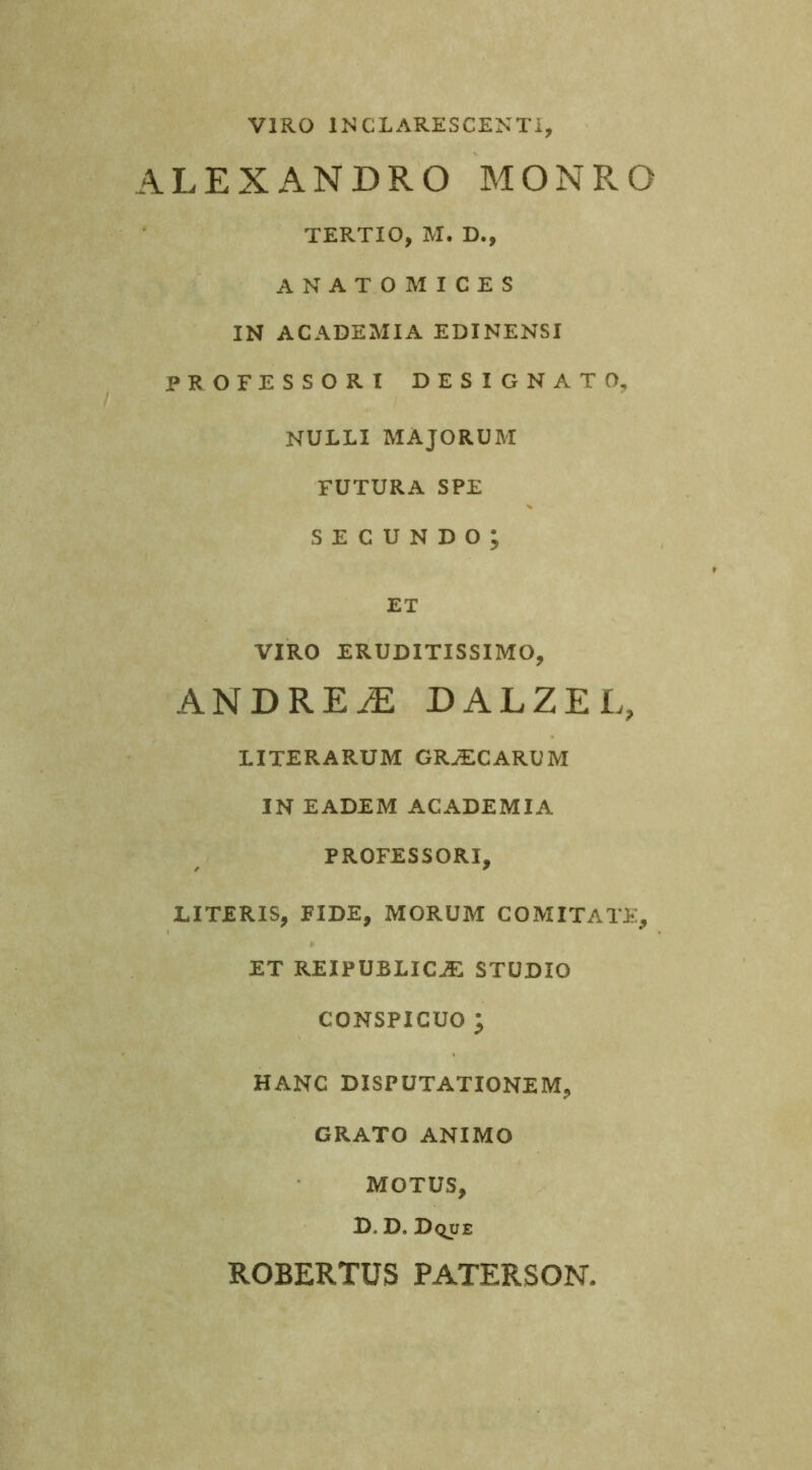 VIRO INCLARESCENTI ALEXANDRO MONRO TERTIO, M. D., ANATOMICES IN ACADEMIA EDINENSI PROFESSORI DESIGNATO, NULLI MAJORUM FUTURA SPE secundo; ET VIRO ERUDITISSIMO, ANDREiE DALZEL, LITERARUM GRjECARUM IN EADEM ACADEMIA PROFESSORI, LITERIS, FIDE, MORUM COMITATE, ET REIPUBLIC^ STUDIO CONSPICUO ; HANC DISPUTATIONEM, GRATO ANIMO MOTUS, D. D. Dque ROBERTUS PATERSON.