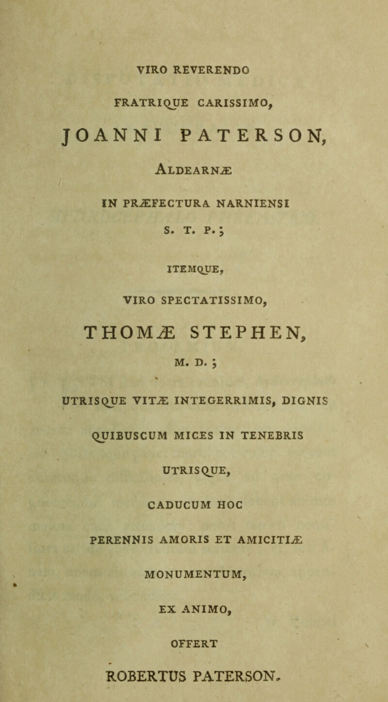 VIRO REVERENDO FRATRIQUE CARISSIMO, JOANNI PATERSON, Aldearnje f IN PRJEFECTURA NARNIENSI S. T. P. y ITEMQUE, VIRO SPECTATISSIMO, THOMiE STEPHEN, M. D. J UTRISQUE VITJE INTEGERRIMIS, DIGNIS QUIBUSCUM MICES IN TENEBRIS UTRISQUE, CADUCUM HOC PERENNIS AMORIS ET AMICITIAE MONUMENTUM, EX ANIMO, OFFERT