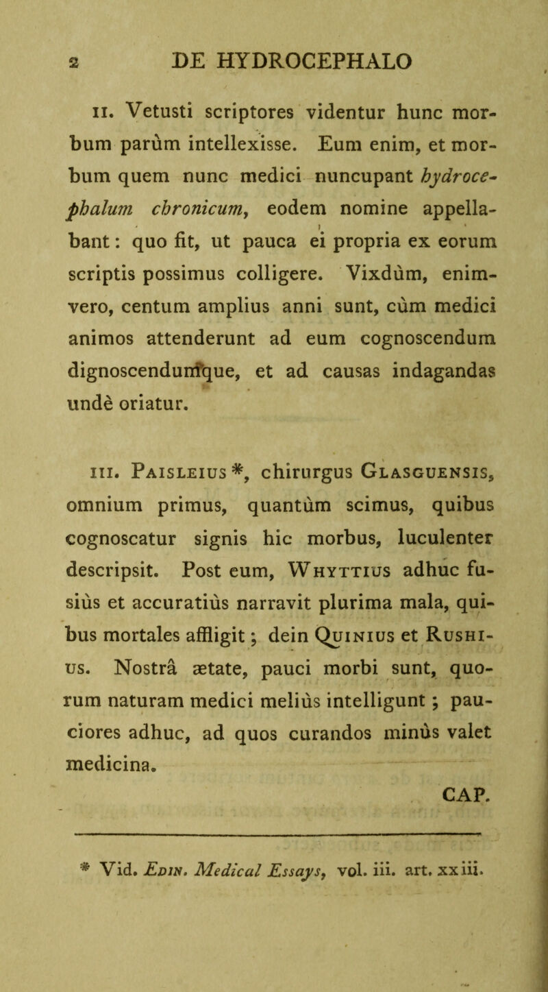 ii. Vetusti scriptores videntur hunc mor- bum parum intellexisse. Eum enim, et mor- bum quem nunc medici nuncupant hydroce- phalum chronicum, eodem nomine appella- bant : quo fit, ut pauca ei propria ex eorum scriptis possimus colligere. Vixdum, enim- vero, centum amplius anni sunt, cum medici animos attenderunt ad eum cognoscendum dignoscendunfque, et ad causas indagandas unde oriatur. iii. Paisleius*, chirurgus Glasguensis, omnium primus, quantum scimus, quibus cognoscatur signis hic morbus, luculenter descripsit. Post eum, Whyttius adhuc fu- sius et accuratius narravit plurima mala, qui- bus mortales affligit; dein Quinius et Rushi- us. Nostra aetate, pauci morbi sunt, quo- rum naturam medici melius intelligunt; pau- ciores adhuc, ad quos curandos minus valet medicina. CAP.