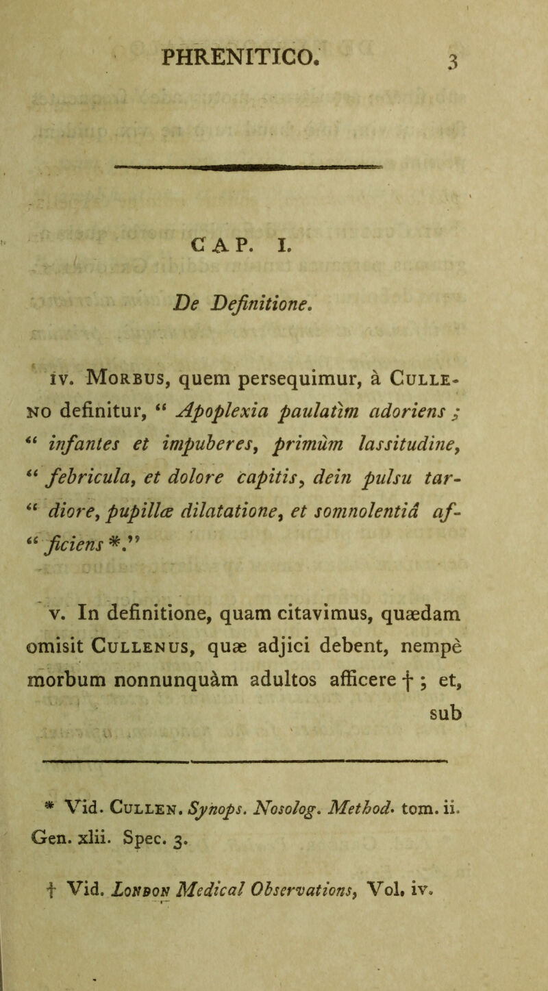 C A P. I. De Definitione. iv. Morbus, quem persequimur, a Culle- no definitur, “ Apoplexia paulatim adoriens ; infantes et impuberes, primum lassitudine, “ febricula, et dolore capitis, dein pulsu tar- “ diore, pupillae dilatatione, et somnolentia af- “ ficiens v. In definitione, quam citavimus, quaedam omisit Cullenus, quae adjici debent, nempe morbum nonnunqu&m adultos afficere f ; et, sub * Vid. Cullen. Syhops. Nosolog. Method• tom. ii. Gen. xlii. Spec. 3.