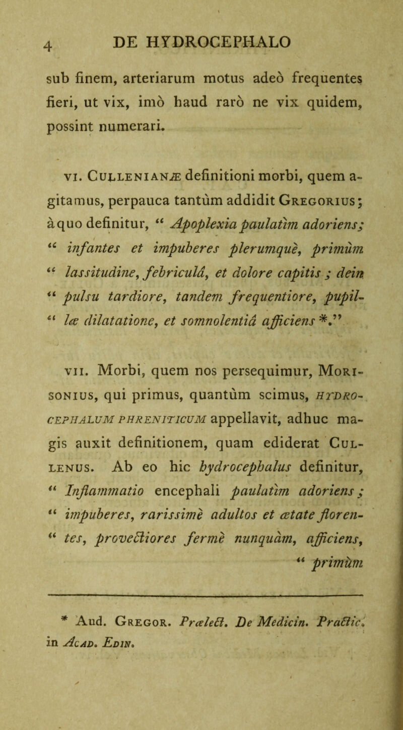sub finem, arteriarum motus adeo frequentes fieri, ut vix, imo haud raro ne vix quidem, possint numerari. vi. Culleni an.® definitioni morbi, quem a- gitamus, perpauca tantum addidit Gregorius; aquo definitur, “ Apoplexia paulatim adoriens; “ infantes et impuberes plerumque, primum lassitudine, febricula, et dolore capitis ; dein “ pulsu tardiore, tandem frequentiore, pupil- “ Ire dilatatione, et somnolentia afficiens vii. Morbi, quem nos persequimur, Mori- sonius, qui primus, quantum scimus, htdro- cephalum phreniticum appellavit, adhuc ma- gis auxit definitionem, quam ediderat Cul- lenus. Ab eo hic hydrocephulus definitur, “ Inflammatio encephali paulatim adoriens; “ impuberes, rarissime adultos et astate floren- “ tes, provectiores ferme nunquam, afficiens, u primum * Aud. Gregor. PraleSl. De Medicin. Praftic in Alad. Edin.