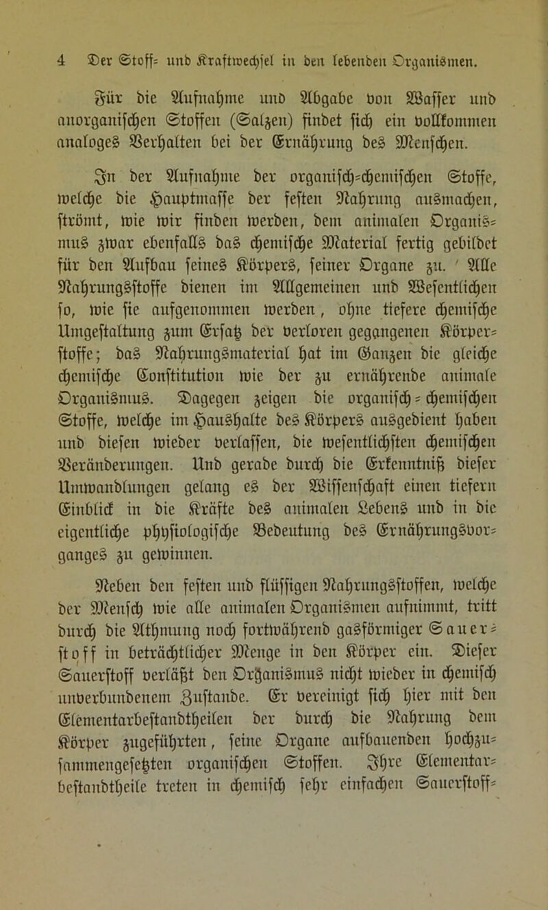 Süt bie Slufnatjme unb Slbgabe üoit SBaffer unb aitorgaitifchen ©toffeit (©algeit) finbet fid) ein Ootlfomnien analoges Verhalten bei bet ©rnähruttg beS Sötenfdhcn. Sn bet Stufnahme bet orgaitifdpchcmifdicit (Stoffe, welche bie J^auptmaffe bet fefteit fftahrnng auStrtadjen, ftrömt, ioie mir finben Werben, bem animalen Organik muS gtoar ebenfalls baS d^entif^e ÜDiaterial fettig gebilbet füt beit Slnfbau feine© Körpers, feinet Dtgane gu. ' 2111c StahrnngSftoffe bienen im Slügenteiiten nnb Sßefcntiidfcn fo, wie fie anfgenomnten werben, ohne tiefere dfemifchc llmgeftaltung ginn ©rfaf} bet berloreit gegangenen Körper* ftoffe; baS •öMmtitgSmatcrial ^at im ©aitgen bie gteic^e djcmifdie ©onftitution wie bet gu ernäljrenbe animale OrgattiSmuS. dagegen geigen bie orgaitifd) = chemifdjeit (Stoffe, tueld^e int iHruSfjalte beS Körpers auSgebient l;abeit nnb biefen Wteber Oerlaffcn, bie ioefenttid^ften chemifchen SCeränbetiutgen. Unb gerabe bnrd) bie ©rfenntnifr biefer Uinwanblungen gelang eS bet Söiffenfdjaft einen tiefem ©inblid in bie Kräfte beS animalen Sieben© nnb in bie eigentliche pl)t)fiologifd)e SSebeutnng beS @tnäl)tuitg§Pot= gange» gu gelohnten. Sieben bcn fefteit nnb flüffigen ÜJiahrungSftoffeu, meldje bet SOienfd) loie alle animalen Organismen anfnimntt, tritt bnrd) bie $ltf)niung nod) fortwährenb gasförmiger © a u e r * ft off in beträchtlicher SÖtcuge in beit Körper eilt. ®icfcr ©auerftoff ücrläfjt ben Organismus nidjt toieber in dhemifdh nnberbnnbenem S^ftanbe. ©r oereinigt fidf hier n,it i)cn ©lementarbeftaiibthciten bet bttrdj bie Nahrung bem Körper gngeführtcn, feilte Organe attfbauenben hochäu= fammeitgefepen organifdhen (Stoffen. Sh« ©lententar* bcftanbtheile treten in c^emifdE) fe^r einfachen ©auerftoff*