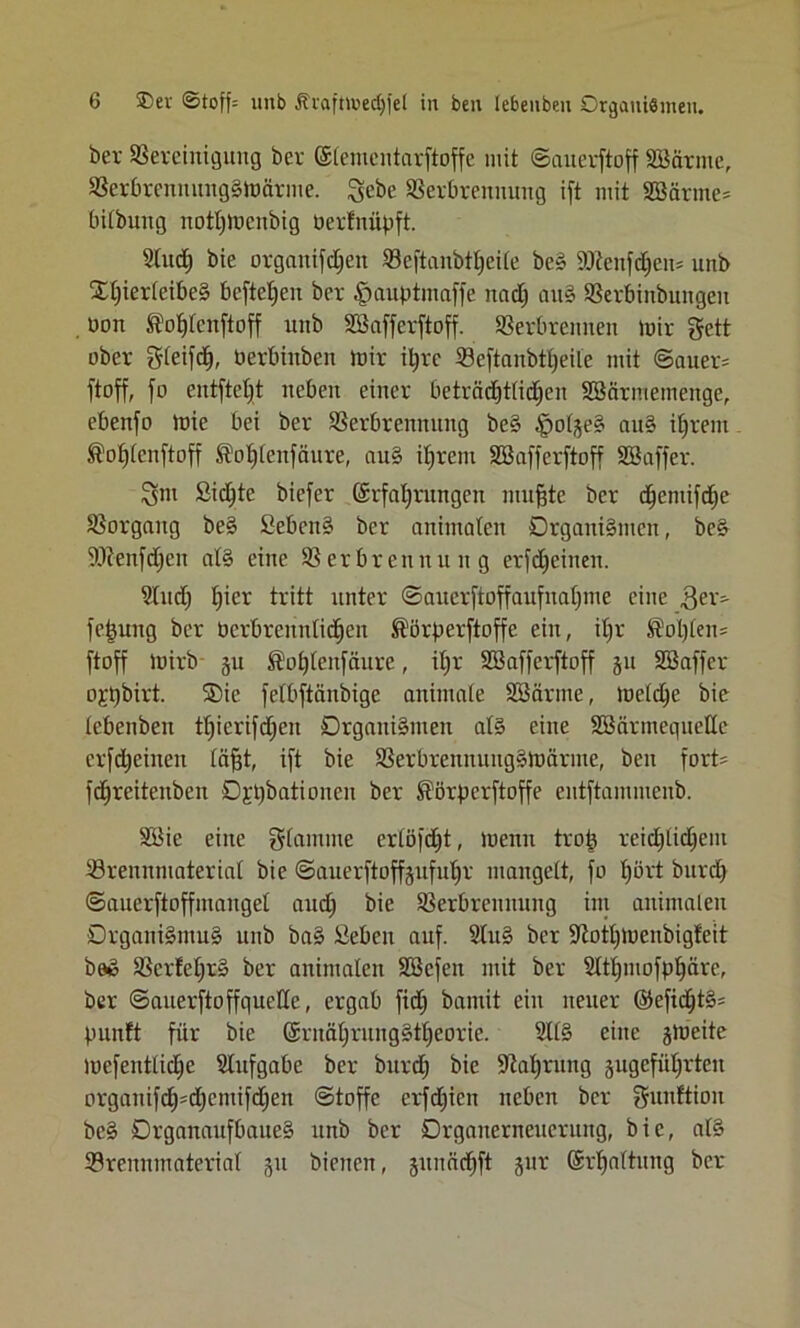 ber Vereinigung ber ©lementarftoffe mit Sauerftoff SBcirme, VerbrcnnungSmärme. Igebe Verbrennung ift mit SBärme* bitbung notljmcnbig üerlnüpft. Stud) bie organifd;ett Veftanbtl;eite beS ÜDtenfdjem unb Xl;ierteibeS befielen ber $auptmaffe uad; auS Verbinbtutgen üon ®ot)lcnftoff unb Söafferftoff. Verbrennen mir gett ober gleifd), berbinben mir iljrc Veftanbtl;eUe mit Sauers ftoff, jo entjtetjt neben einer beträd;t(id;en SSärmemenge, ebenjo mie bei ber Verbrennung beS fpolgeS auS iljrem SM;(cnftoff ®ot)lenfäure, aus iljrem Söafferftoff SSaffer. 3m Sichte biejer ©rfaljrungeu mufjte ber djentifd;e Vorgang beS SebenS ber animalen Organismen, beS 9)?enfd;en als eine Verbrennung erfdjcinen. Sind) f)ier tritt nnter Sauerfioffaufual;nic eine fe|uttg ber öcrbrennlidjen ®örperftoffe ein, il;r ^oI)£en= ftoff mirb §u ®ut;leufciure, iljr SSafferftoff ju SSaffer ojpbirt. ®ie felbftänbige animale SBärme, metd;e bie tebenben tl;ierifd;ett Organismen als eine SßärmeqneUe crfdjeiiteit [äfjt, ijt bie VerbrennungSmärnte, beit fort- fdjreiteuben O^bationcn ber $örpcrftoffe entjtammenb. SSie eine flamme erlöfd)t, menn trojs reid;lid;em Vrennmateriat bie Sauerftpffgufuljr mangelt, jo t)ört burd; Sauerftoffmanget and; bie Verbrennung int animalen Organismus unb baS Üebeit auf. ShtS ber S^ot^menbigfeit b»S Vcr!et;rS ber animalen SSefett mit ber Sltlpnofpljäre, ber Sauerftoffquette, ergab jid; bannt eilt neuer ©efid;tS= punft für bie ©rnäl;rungStl;eorie. 211S eine jmeite mefenttid;e Stufgabe ber burd; bie üftafjnmg gugefüt;rten orgauifd)'d)cntifd;en Stoffe erfd;icn neben ber gwtftiou bcS DrganaitfbaueS unb ber Orgatterneucrung, bie, alS Vrenninaterial 51t bienen, gitnndift §ur ©rljnltung ber