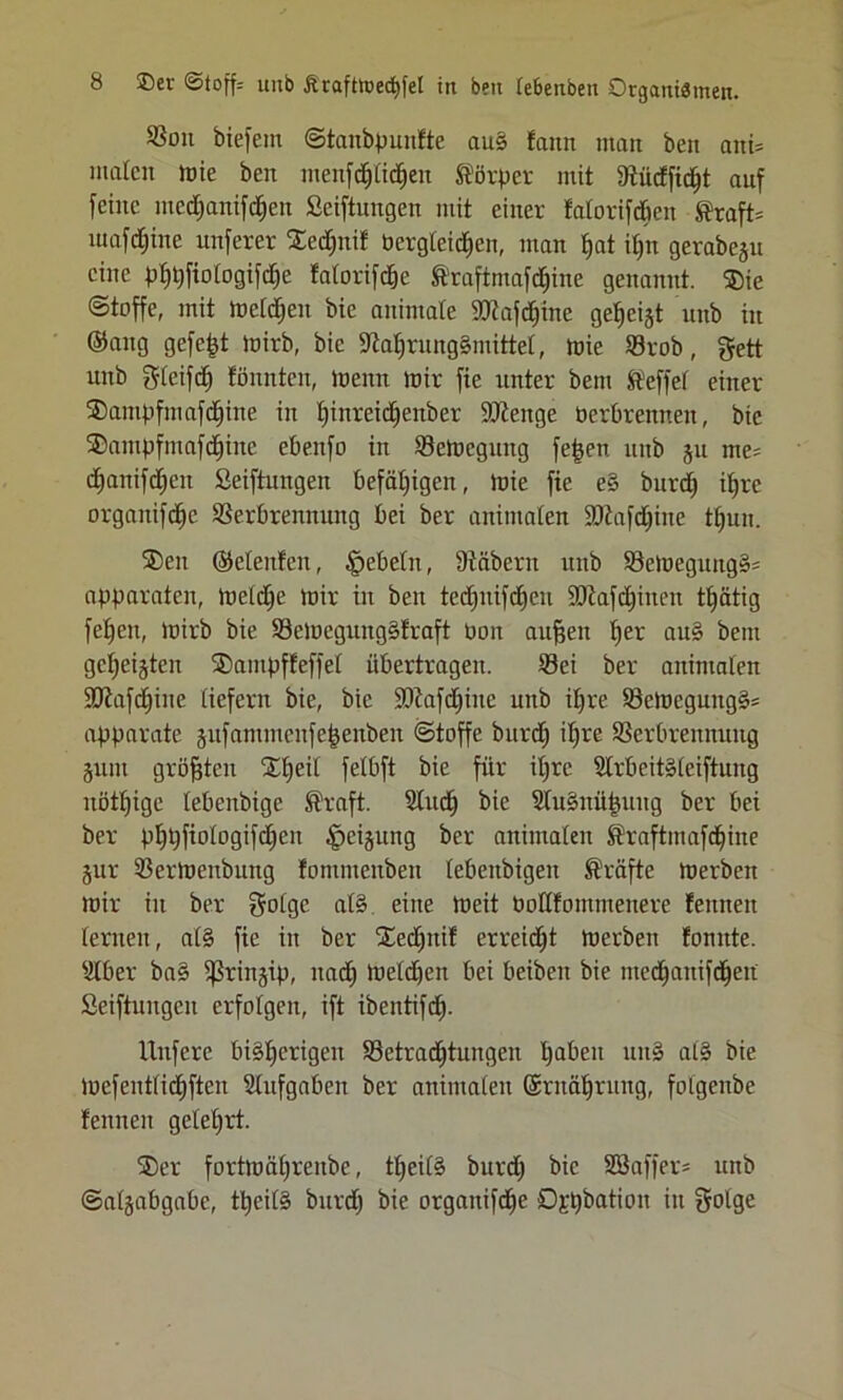 ®on btefem ©tanbpunfte au§ faitn man ben ani= malen mie ben menfdjlidjeu Körper mit fRüdEfid^t auf feine mcd)anifd)cn Seiftungen mit einer falorifdöen Straft» luafdfjine unferer XedljniE bergteidjen, man Ijat il)n gerabeju eine pfp)fiologtfd)e fatorifd&e Straftmafdfjine genannt. ®ie ©toffe, mit metdjen bic animale SOtajdiine gezeigt unb in ©ang gefegt mirb, bie 9taljrung§mittel, tuie ©rob, gett unb gleifdfj fünnten, meint mir fie unter beut Steffel einer $ampfmafcf)ine in Ijinrcidjcnbcr SOtenge berbrennen, bic ®ampfmafdfjine ebeitfo in ©emcguitg fefjen unb ju me= djanifdjeit Seiftungen befähigen, toie fie e§ burd) iljre organifdjc Verbrennung bei ber animalen SRafd^ine tljun. SDeit ©elenten, Rebeln, Stöbern unb ©emegung§= apparaten, meldje mir in ben tedjnifctjen 93taffinen tljätig feljen, luirb bie ©emegung§traft bon aufjen fjer au3 bem gcfjeijtcn ®ampffeffel übertragen. ©ei ber animalen 9Jtafd)ine liefern bie, bic 93tafd)ine unb iljre ©emcgung§= apparate jufammenfefcenben ©toffe burd) iljre Verbrennung §unt größten Xljeil felbft bie für iljre 21rbeit»(eiftung uötljige lebenbige ß'raft. Sludfj bie 2tu§nüfjung ber bei ber pljpfiologifdjen Neigung ber animalen Sraftmaffine jur ©ermenbung fommenben lebeitbigen Kräfte merben mir in ber golge al§ eine meit bodfommeitere feunen lernen, al§ fie in ber Sedjnif erreicht merben tonnte. Silber ba§ 9ßrin§ip, nad) metdjen bei beiben bie medjattifdfjeit Seiftungcn erfolgen, ift ibeittifd^. Unfere bisherigen ©etradljtungen ^abeu uit§ at§ bie mefentlicfjften Stufgaben ber animalen Srnäfjrung, folgenbe fennen gelehrt. ®er fortmaljrenbe, tfjeilS burd) bic Sßaffer» unb ©algabgabe, tljcilS burd) bie organifdje Ö£t)bation in golge