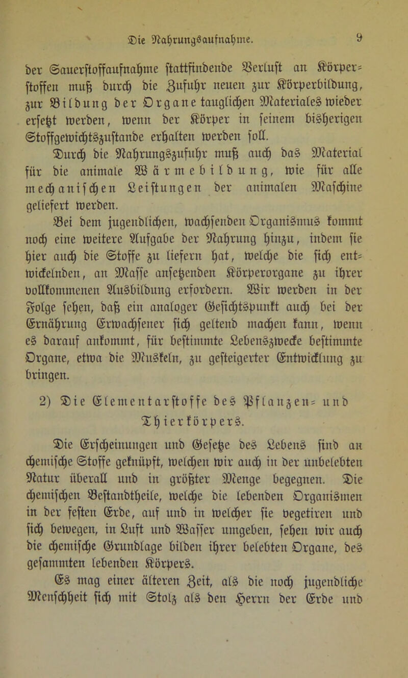 ®te 9la£>rung$aufnabme. ber ©auerftoffaufnaljme ftattfinbenbe SBerluft an Körper* ftoffcn muff burdj bie Bufu^r neuen jur ®örperbilbung, jur 33 i l b un g ber Organe tauglichen ÜDiaterialeS toieber erfefet Inerben, meint ber Körper in feinem bisherigen @toffgemid)t§§uftanbe erhalten tnerben fod. ®urdj bie ÜJiahrungSjufuhr muff and) baS Material für bie animale SBärmebilbung, tnie für alle ntedjanifdjen Seiftungen ber animalen SO^afc^ine geliefert tnerben. 23ei beut jugenblidjeit, tnachfenben Organismus fümmt nod) eine tneitere Aufgabe ber Nahrung tdnäu» inbem fie hier auch @toffe §u liefern hat/ toeldje bie fid) ent* tnidelnben, an ÜDiaffe anfe|enben Körper Organe §u ihrer noHfonunenen SluSbilbuitg erforbern. 2öir tnerben in ber golge fetten, bah ein analoger ®efichtSpun!t aud) bei ber Srnähruug (Srtnadjfener fich geltenb machen tann, tnenit eS barauf anfommt, für beftimmte SebenSjtoecfe beftimmte Organe, ettna bie SOhiSfeln, §u gefteigerter (Snttni'dlung ju bringen. 2) ®ie (Slementarftoffe beS ißflanjen* unb % h i e r f ö r p e r S. ®ie @tfd)einuugen unb ©efefje beS SebeitS finb an djemifche «Stoffe gefnüpft, tnelc^en toir auch öer unbelebten Sftatur überall utib in größter SDlenge begegnen. ®ie chemifdfen 33cftanbtt)ei(e, tnelche bie lebeitben Organismen in ber feften ©rbc, auf unb in toeldjer fie Pegetirett unb fid) betnegen, in Suft unb SBaffer umgeben, feheit tnir auch bie chentifche ©runbtage bilbeit ihrer belebten Organe, beS gefammten lebenbeu Körpers. (SS mag einer älteren Beit, als bie noch jugenblidhe SÜtcnfdhheit fich mit @tol§ als ben Ferrit ber erbe unb