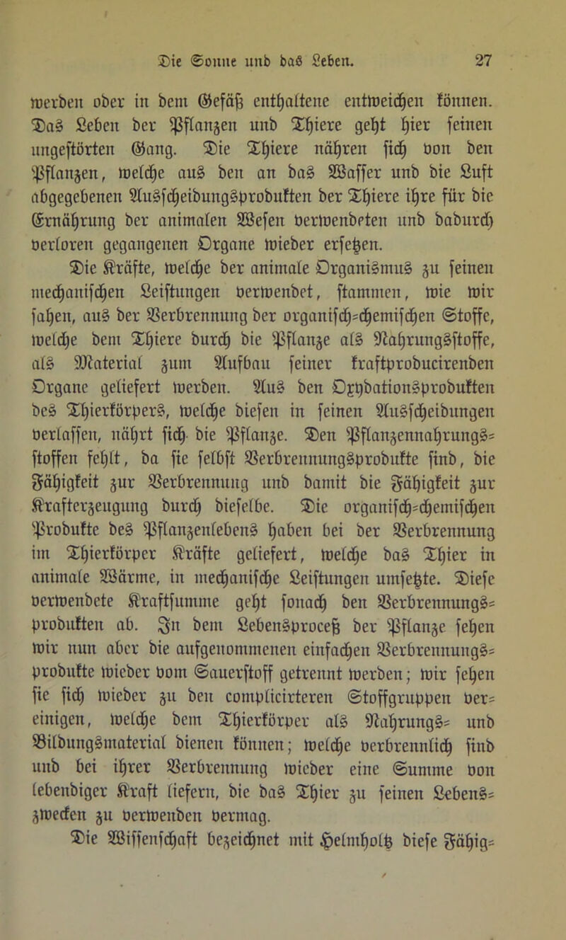 werben ober in bent (Sefäf; enthaltene entweichen lönnen. ®aS Seben ber ißflangen unb Xl)iere 9e^ ^er feinen ungeftörten @ang. Xie Xfpere nähren fid) Oon beit Ipflaugen, luefdEje auS beit an baS Söaffer unb bie Suft abgegebenen SluSfdjeibungSprobuften ber XE)iere ihre für bie ©rnäljrung ber animalen Sßefeit PerWenbpten unb babttrd) öerloreit gegangenen Organe wieber erfe£en. ®ie Kräfte, Weldje ber animale Organi§mu§ gu feinen medjanifdhett Seiftungen perWenbet, ftamnteit, Wie Wir fahen, auS ber Verbrennung ber organifd)=chemifd)en Stoffe, welche bent Xl)iere burch bie ißflange als üftahruiigSftoffe, alS Material sunt Slufbau feiner fraftprobucirenbeit Organe geliefert Werben. SCuS ben Ojt)bationSprobuften beS XlperförperS, Welche biefen in feinen SluSfdjeibttngen Perlaffen, nährt fich Wanäe- Xett $flangenitahrungS= ftoffeit fehlt, ba fte felbft VerbreitnungSprobufte finb, bie gähigfeit gur Verbrennung unb bamit bie gätjigfeit gur Äraftergeugung burdj biefelbe. Xie organifd^djeittifchen ißrobufte beS ißflangenlebenS hoben bei ber Verbrennung im Xfjierförper Kräfte geliefert, Weldje baS Xf)ier in animale SSärme, in medjanifche Seiftungen umfc&te. Xiefe oerWenbete S'raftfumme geht fonadj beit VerbrennungS^ probufteit ab. $511 bent SebeitSprocefj ber ißflange fehen wir nun aber bie aufgenommenen einfachen VerbreitnungS= probufte Wicber Pom Sauerftoff getrennt werben; wir fehen fie fid) Wieber 511 beit complicirtereit Stoffgruppen Per^ einigen, Weldje bem Xhierförper als SiahrungS* unb VilbungSinaterial bienen föititeit; welche Perbreitnlid) finb unb bei ihrer Verbrennung wicber eine Summe Pon lebenbiger Straft liefern, bie baS Xhier gu feinen SebenS= gweden gu Perwenbcn Perntag. Xie SBiffenfchaft begeidjnet mit £elntholfe biefe gähig=