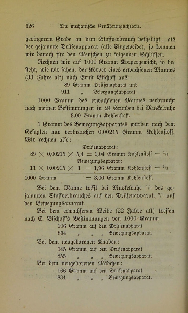 geringerem ©rabe an bem ©tofföerbraud) beseitigt, al§ ber gefamntte SDrüfenapparat (ade ©ingemeibe), fo fommen mir banad) für bcn Sftenfdjen ju folgeitben ©djlitffen. Stedjneit mir auf 1000 ©ramm $örpergcmicf)t, fo be? ftetjt, mie mir fatjen, ber Körper eine§ ermadjfcnen 2ftanne§ (33 ^afjre alt) nad) ©ruft Sifdjoff au§: 89 ©ramm SDrüfenapparat unb 911 „ 23ewegungSapparat. 1000 ©ramm be§ ermadjfenen Ü0ianne§ oerbraucjt nad) meinen SSeftimmungen in 24 ©tunben bei 9Jiu§f eiruf) e 3,00 ©ramm dto^Ienftoff. 1 ©ramm bc§ Semegung§apparate§ mürben nad) bem ©efagten nur berbraudjen 0,00215 ©ramm ®of)lenftoff. 2Bir regnen alfo: ®rüfenapparat: 89 X 0,00215 X 5,4 = 1,04 ©ramm Äo&Ienjloff = V» 33emegungöapparat: 11 X 0,00215 X 1 = 1,96 ©ramm tfojlenftoff = 2/s 1000 ©ramm = 3,00 ©ramm Äojlenfloff. Söei bem Spanne trifft bei ÜUluSlelrulje Vs be§ ges fammten ©tofföerbraudjeä auf ben S)rüfenapparat, Vs auf ben S3emeguug§apparat. Sei bem ermadjfenen Söeibe (22 $al)re alt) treffen nad) ©. S3ifd)off’§ Seftimmungen bon 1000 ©ramm 106 ©ramm auf ben 2>rüfenapparat 894 „ „ „ SöemegungSapparat. Sei bem neugeborenen Snaben: 145 ©ramm auf ben ©riifenapparat 855 „ „ „ SewegungSapparat. Sei bem neugeborenen üDiabdjen: 166 ©ramm auf ben ®riifenapparat 834 „ „ „ 23etoegungSapparat.