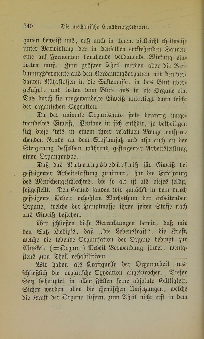 ®ie medjartifdje @rnä§vuif(j8tf;eorie. ganert bcmcift un§, bafj and; in iljncit, bicdeidjt tt)ci[iucife unter Söiitmirtung ber in benfelbcn entfteljenben ©äuren, eine auf Fermenten berutjenbe Perbauenbe SSirfung ein* treten inufj. ginn größten Xljeil merben aber bie Ser* bnuuitg§fermeitte au§ beit 33crbauung§orgaiteit mit ben Der- bauten -iftäljrftoffeii in bie ©äftemaffe, in ba§ 93lut über* geführt, unb treten bom SBlute au§ in bie Organe ein. ®a§ burdj fie urngemanbelte ©imeift unterliegt bann leicht ber orgaitifdjen Ogpbation. ®a ber animale Organi§nut§ ftet§ berartig untgc= manbelte§ ©imeif?, ^Septoire in fid) enthalt, fo beteiligen fid) biefe ftet§ in einem iljrer relatiben üütenge entfpre* c^enben ©rabe an bem ©toffumfafj unb atfo aud) an ber Steigerung beffelbcn mäljrenb gefteigerter Ülrbeit§leiftuug einer Drgangruppc. ®a§ ba§ $Jlat)rung§bebürfuif3 für ©imeifj bei gefteigerter SlrbeitSleiftnng junimmt, ^at bie ©rfaljrung be§ dRenfd)eitgefd)led)te§, bie fb alt ift at§ biefe§ felbft, feftgeftetlt. ®cu ©runb fanben mir juitädjft in bem burd) gefteigerte Arbeit crt)iit)tcm 2öad)§tl)um ber arbeitenben Organe, meldje ber §auptmaffe iljrer feften ©toffe nad) au§ ©imeif} beftrijen. 2Bir fd£)lie^cn biefe S3etrad)tungen bamit, bafj mir beit ©afj ßiebig’§, bajs „bie SebenStraft, bie Kraft, meldic bie lebeube Orgauifatiau ber Organe bebingt jur SDlu§fel = ( = Organ?) Slrbeit SSermenbmtg finbet, menigs ften§ jum Stjeil refjabilitiren. 2öir Ijaben al§ Kraftquelle ber Organarbeit au§* fdjliefstid) bie organifdfe D^batioit augcfprodjeit. SDiefer ©a£ behauptet in adelt gädeit feine abfolute ©ültigleit. ©id)cr merben aber bie djemifdjen llmfe^ungen, meldfe bie Kraft ber Organe liefern, jum IXljcil nicEjt erft in bem