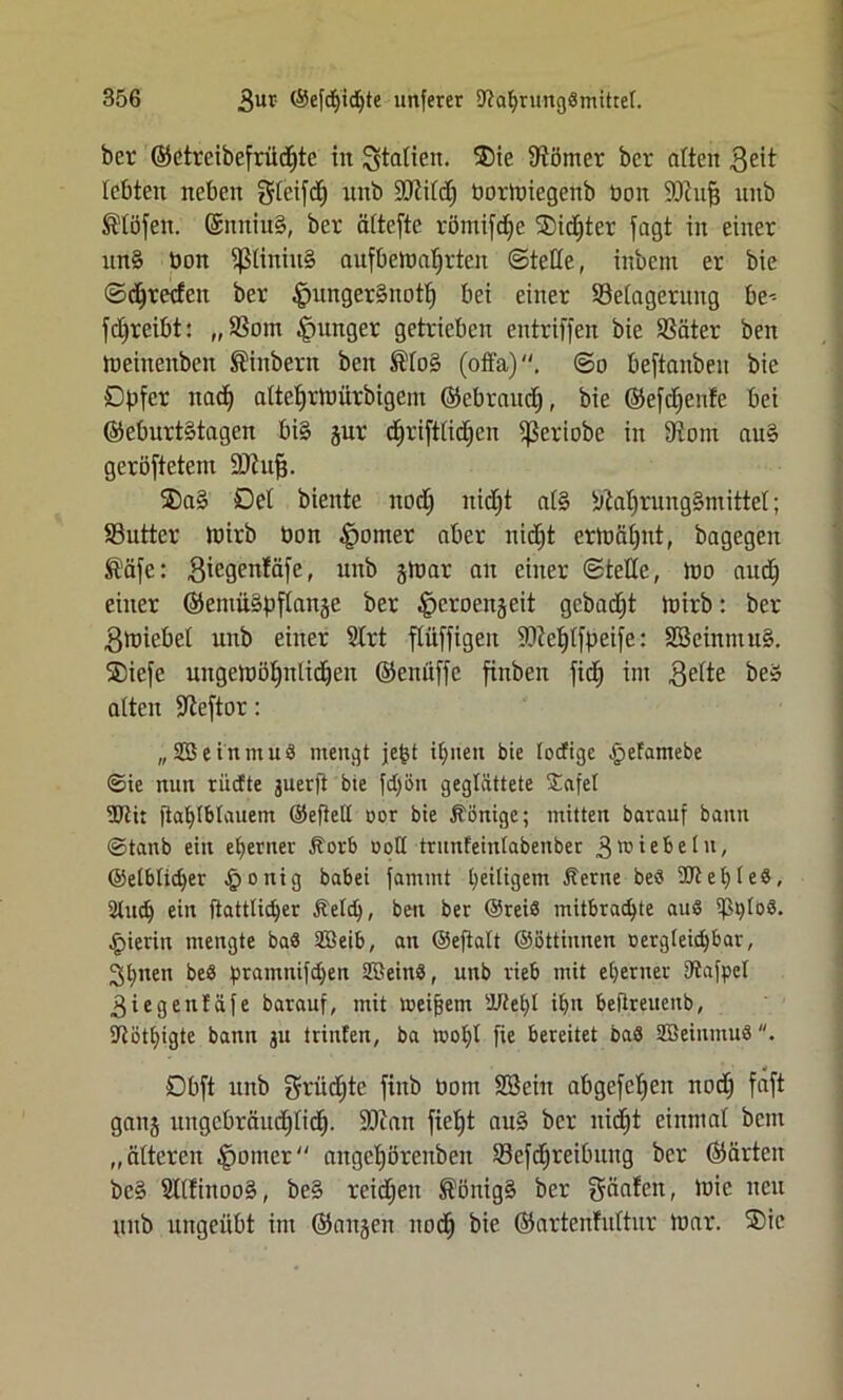 bcr ©etreibefrüdjtc in Spatien. 25ie Kötner ber alten geit lebten neben gleifdj nnb ÜÜJildj tormiegenb ton üöiufj unb S'töfen. @nniu§, ber äftefte römifdje ®idjter jagt in einer nn§ ton piniu§ anfbcttdjrten ©teile, inbem er bie ©Freden ber $unger§not^ bei einer ^Belagerung be^ fdjrcibt: „$om junger getrieben entriffen bie SSäter ben meinenben Sinbern ben ®lo§ (offa), @o beftmtbeu bie Dpfcr nadj atteljrmürbigem ©ebraudj, bie ©efdjenfe bei ©cburtStagen bi§ jur dfjrifttidjen ißeriobe in 9tom au§ gerötetem DJhtß. ®a§ Del biente nodj nidjt al§ sjM)rung§mittel; 93utter Itirb ton ^omer aber nidjt ermäfjnt, bagegen I'äfe: 3iegenfäfe, unb jltar au einer ©teile, )to audj einer ©entüäpflanje ber 4>croen§eit gebadet toirb: ber gmiebel unb einer 2lrt flüffigen SOMjlfpeije: 2öeinmu§. SDiefe uugemöfptlidjen ©eniijfe finben fid) int gelte be» alten -Jleftor: „ SBeinmub mengt jept iljnen bie locTige £>efamebe ©ie mm rüdte juerfl bie fdjön geglättete Safet 3Jti: ftaljlbtauem ©eftelt oor bie Könige; mitten bavauf bann ©tanb ein eherner Äorb ootl trunfeintabenber 3 triebe tu, ©etbtidjer §onig babei fantmt ^eiligem Äertte beb SW et) leb, 2tud) ein ftatttidjer ftetd), ben ber ©reib mitbradjte aub tßptob. hierin mengte bab Sßeib, an ©efiatt ©öttiunen oergteidjbar, 2;t)nen beb pramnifdjett tffieinb, unb rieb mit eherner Utafpct 3iegenfäfe barauf, mit meinem dJleljt it)u befireuenb, STiöt£;igte bann ju trinfeti, ba motjt fie bereitet bab SBeinmub. Objt unb grüdjte fittb tom Söeitt abgcfcljcn nod) faft ganj ungcbräudjlid). SOcan fieljt au§ bcr nidjt einmal beut „älteren §omer angctjöreuben S3ejd^rei0uug bcr ©arten be§ SllfittooS, be§ reidjen ®önig§ ber fjtöafen, mie neu unb ungeübt im ©attjen ttodj bie ©artenfuftur mar. ®ic