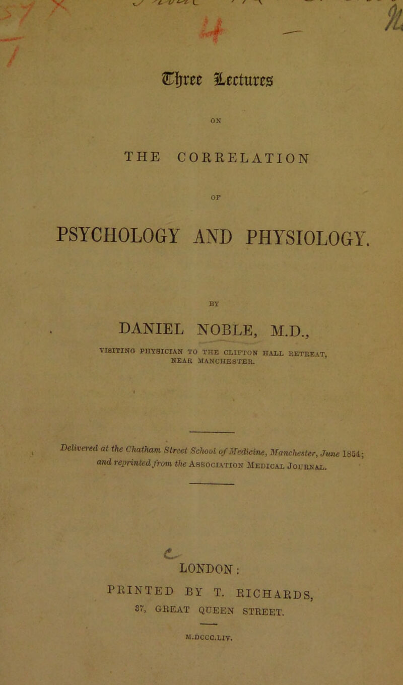 Efjree ^Lectures ON THE CORRELATION OF PSYCHOLOGY AND PHYSIOLOGY. BY DANIEL NOBLE, M.D., VISITING PHYSICIAN TO THE OEIPTON HAHL HETKEAT, NBAB ilANCHESTEB. ’ Delivered at the Chatham Street School of Medicine, Manchester, June 1854; and reprinted from the Association Medicai. Journal. LONDON: PRINTED BY T. RICHARDS, 87, GREAT QUEEN STREET. M.DCCC.UV.