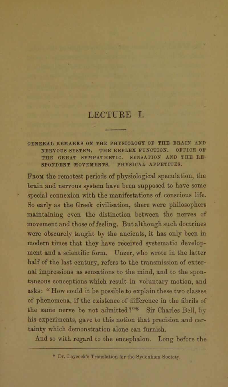 GENERAL REMARKS ON THE PHTSIOLOGT OP THE BRAIN AND NERVOUS SYSTEM. THE REFLEX FUNCTION. OFFICE OF THE GREAT SYMPATHETIC. SENSATION AND THE RE- SPONDENT MOVEMENTS. PHYSICAL APPETITES. From the remotest periods of physiological speculation, the brain and nervous system have been supposed to have some special connexion with the manifestations of conscious life. So early as the Greek civilisation, there were philosophers maintaining even the distinction between the nerves of movement and those of feeling. But although such doctrines were obscurely taught by the ancients, it has only been in modern times that they have received systematic develop- ment and a scientific form. Unzer, who wrote in the latter half of the last century, refers to the transmission of exter- nal impressions as sensations to the mind, and to the spon- taneous conceptions which result in voluntary motion, and asks; “ How could it be possible to explain these two classes of phenomena, if the existence of difierence in the fibrils of the same nerve be not admitted?”* Sir Charles Bell, by his experiments, gave to this notion that precision and cer- tainty which demonstration alone can furnish. And so with regard to the encephalon. Long before the * Dr. Laycock’s Translation for tlie Sydenham Society.