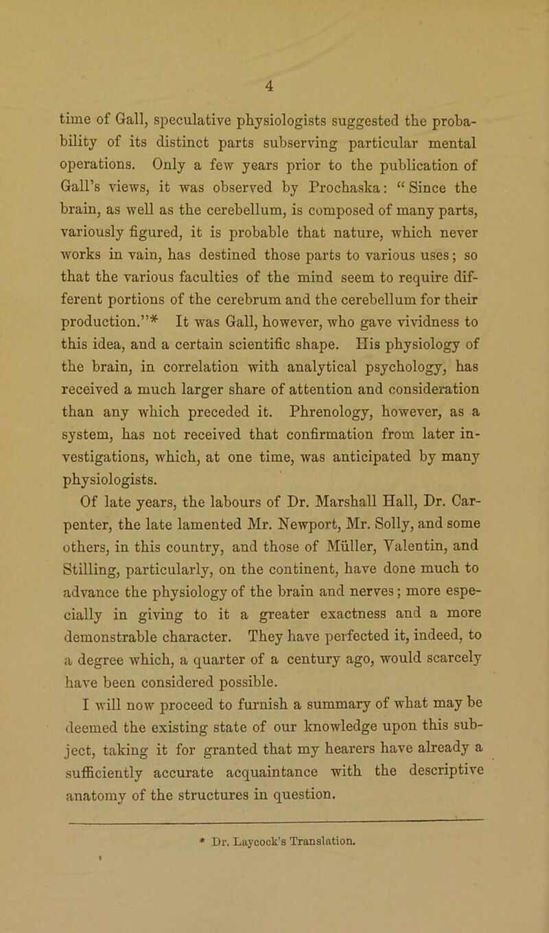 time of Gall, speculative physiologists suggested the proba- bility of its distinct parts subserving particular mental operations. Only a few years prior to the publication of Gall’s views, it was observed by Prochaska: “ Since the brain, as well as the cerebellum, is composed of many parts, variously figured, it is probable that nature, which never works in vain, has destined those parts to various uses; so that the various faculties of the mind seem to require dif- ferent portions of the cerebrum and the cerebellum for their production.”* It was Gall, however, who gave vividness to this idea, and a certain scientific shape. His physiology of the brain, in correlation with analytical psychology, has received a much larger share of attention and consideration than any which preceded it. Phrenology, however, as a system, has not received that confirmation from later in- vestigations, which, at one time, was anticipated by many physiologists. Of late years, the labours of Dr. Marshall Hall, Dr. Car- penter, the late lamented Mr. Newport, Mr. Solly, and some others, in this country, and those of Muller, Valentin, and Stilling, particularly, on the continent, have done much to advance the physiology of the brain and nerves; more espe- cially in giving to it a greater exactness and a more demonstrable character. They have perfected it, indeed, to a degree which, a quarter of a century ago, would scarcely have been considered possible. I will now proceed to furnish a summary of what may be deemed the existing state of our knowledge upon this sub- ject, taking it for granted that my hearers have already a sufiSciently accurate acquaintance with the descriptive anatomy of the structures in question. Dr. Laycook’s Translation.